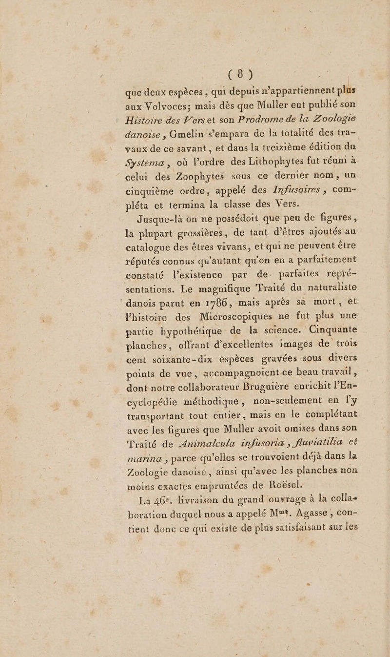 que deux espèces, qui depuis n’appartiennent plus aux Volvoces; mais dès que Muller eut publié son Histoire des V’erset son Prodrome de la Zoologie danoise , Gmelin s’empara de la totalité des tra- vaux de ce savant , et dans la treizième édition du Systema, où l’ordre des Lithophytes fut réuni à celui des Zoophytes sous ce dernier nom, un cinquième ordre, appelé des Infusoires , com- pléta et termina la classe des Vers. Jusque-là on ne possédoit que peu de figures, la plupart grossières, de tant d’êtres ajoutés au catalogue des êtres vivans, et qui ne peuvent être réputés connus qu'autant qu'on en a parfaitement sentations. Le magnifique Traité du naturaliste danois parut en 1786, mais après sa mort, et VPhistoire des Microscopiques ne fat plus une partie bypothétique de la science. Cinquante planches, offrant d'excellentes images de trois cent soixante-dix espèces gravées sous divers points de vue, accompagnoient ce beau travail, dont notre collaborateur Bruguière enrichit l’En- cyclopédie méthodique , non-seulement en l'y transportant tout entier, mais en le complétant avec les figures que Muller avoit omises dans son Traité de Animalcula infusoria , fluviatilia et marina , parce qu'elles se trouvoient déjà dans la Zvologie danoise , ainsi qu'avec les planches non moins exactes empruntées de Roësel. La 46°. livraison du grand ouvrage à la colla- boration duquel nous a appelé Mmt. Agasse , con- tient donc ce qui existe de plus sausfaisant sur les
