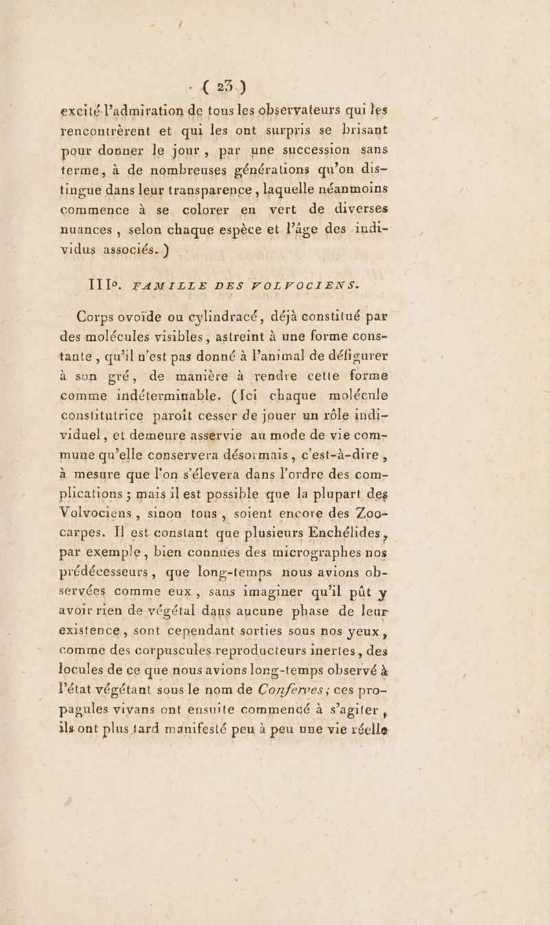 excité l’admiration de tous les observateurs qui les rencontrèrent et qui les ont surpris se brisant pour donner le jour, par une succession sans terme, à de nombreuses générations qu’on dis- tingue dans leur transparence, laquelle néanmoins commence à se colorer en vert de diverses nuances , selon chaque espèce et l’âge des indi- vidus associés. } II1I0 FAMILLE DES FOLFOCIENS. Corps ovoide ou cylindracé, déjà constitué par des molécules visibles, astreint à une forme cons- tante, qu’il n’est pas donné à Panimal de défigurer à son gré, de manière à rendre cette forme comme indéterminable. (fcei chaque molécule constitutrice paroît cesser de jouer un rôle indi- viduel, et demeure asservie au mode de vie com- mune qu’elle conservera désormais, c'est-à-dire, à mesure que l'on s’élevera dans l’ordre des com- phcations ; mais il est possible que la plupart des Volvociens , sinon tous, soient encore des Zoo- carpes. Ïl est constant que plusieurs Enchélides, par exemple, bien connues des micrographes nos prédécesseurs, que long-temps nous avions ob- servées comme eux, sans imaginer qu'il pût y avoir rien de végétal dans aucune phase de leur existence, sont cependant sorties sous nos yeux, comme des corpuscules reproducteurs inertes, des locules de ce que nous avions long-temps observé à Pétat végétant sous le nom de Conferves ; ces pro- pagules vivans ont ensuite commencé à s’agiter , ils ont plus fard manifesté peu à peu une vie réelle: