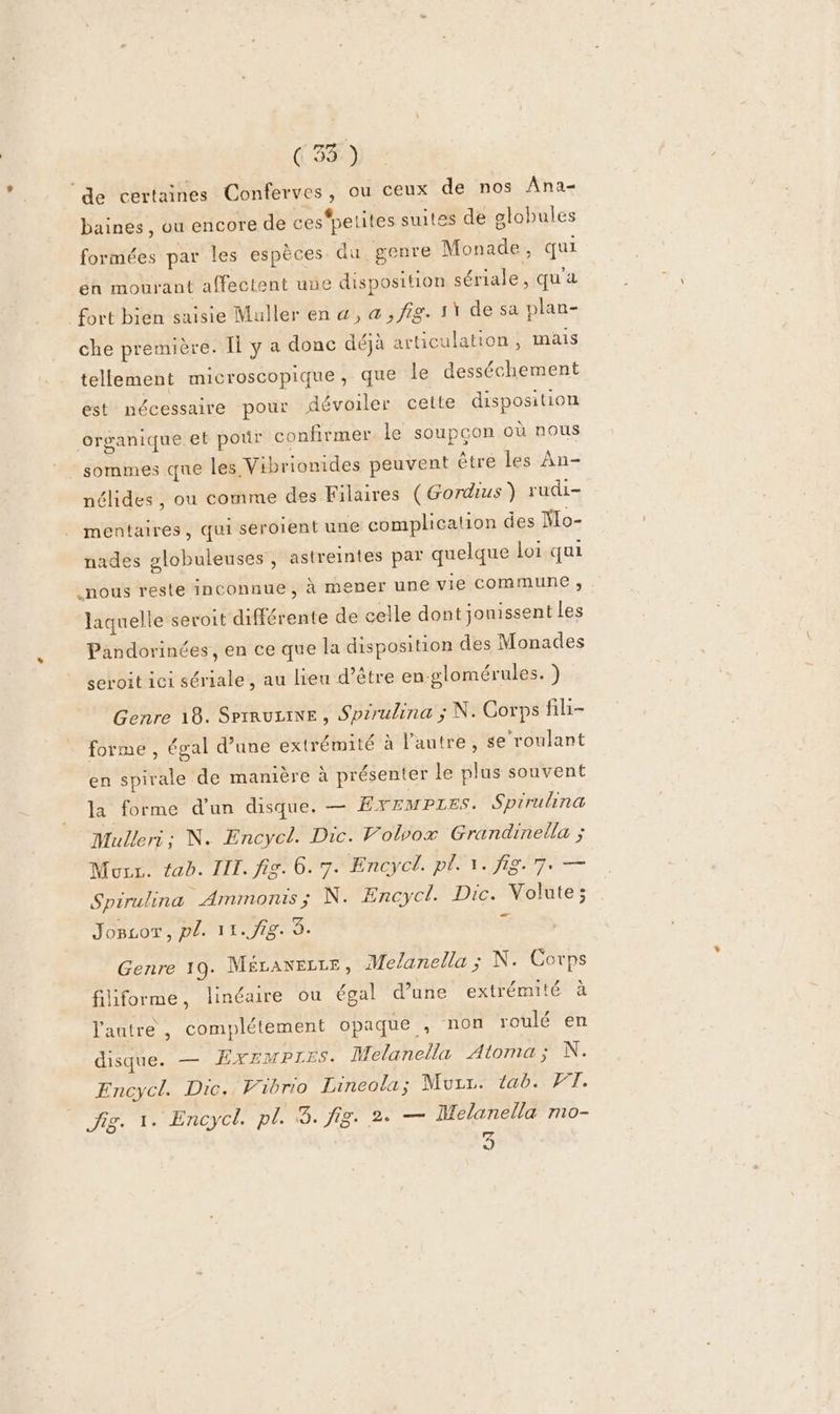 (35 ) de certaines Conferves, ou ceux de nos Ana- baines, ou encore de ces'pelites suites de globules formées par les espèces du genre Monade, qui en mourant affectent une disposition sériale, qu'a fort bien saisie Muller en @, a , fig. 11 de sa plan- che première. I y a donc déjà articulation, mais tellement microscopique, que le desséchement est nécessaire pour dévoiler cette disposition organique et pour confirmer le soupcon où nous sommes que les Vibrionides peuvent être les An- nélides, ou comme des Filares (Gordius) rudi- mentaires, qui seroient une complication des Mo- nades 2lobuleuses, astremntes par quelque loi qui nous reste inconnue, à mener une vie Commune ; laquelle sevoit différente de celle dont jonissent les Pandorinées, en ce que la disposition des Monades seroit ici sériale, au lieu d’être en-glomérules. ) Genre 18. Serrurane , Spsrulina ; N. Corps fili- forme , égal d’une extrémité à l’autre, se roulant en spirale de manière à présenter le plus souvent la forme d'un disque. — Exempres. Spirulina Mulleri ; N. Encycl. Dic. Volvox Grandinella ; Mur. tab. III. fig. 6. 7. Encycl. pl. 1. fi. 7. — Spirulina Ammonis; N. Encycl. Dic. Volute; Joscor, pl. 11.93. 3. Fe Genre 19. MÉLANELLE, Melanella ; N. Corps filiforme, linéaire ou égal d’une extrémité à l'aatre , complétement opaque , non roulé en disque. — ÉXEMPTIES. Melanella Atoma; N. Encycl. Dic., Vibrio Lineola; Murr. tab. WT. Jig. 1. Encycl. sa HO LI LU Lane Melanella mo- 9