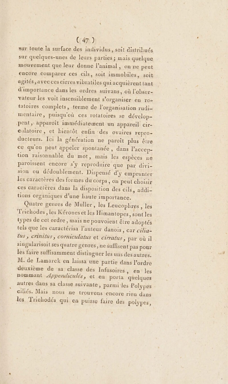 (:47 ) sur toute la surface des individus, soit distribués sur quelques-unes de leurs parties ; mais quelque mouvement que leur donne Panimal, on ne peut encore Comparer ces cils, soit immobiles, soit agités ,avecces cirres vibratiles qui acquièrent {ant d'importance dans les ordres suivans, où l’obser- vateur les voit insensiblement s’organiser: en ro- tatoires complets, terme de l'organisation rudi- mentaire, puisqu'où ces rolatoires se dévelop- pent, apparoit immédiatement un appareil cir- culatoire , et bientôt enfin -des Ovaires repro- ducteurs. Ici la génération ne paroît plus être ce qu'on peut appeler spontance , dans laccep- tion raisonnable du mot, mais les espèces ne paroïssent encore s'y reproduire que par divi- sion ou dédoublement. Dispensé d'y emprunter les caractères des formes du corps , on peut choisir ces caractères dans la disposition des cils. audi tions organiques d’une haute importance. Quatre genres de Muller, les Leucophres , les Trichodes, les Kérones et les Himantopes, sont les types de cet ordre, mais ne pouvoient être adoptés tels que les cäractérisa l’auteur danois , Car cilia- lus, crinitus, corniculatus et cirratus &gt; par où il singularisoit ses quatre genres, nesuffisent pas pour les faire suflisamment distinguer les uns des autres. M. de Lamarck en laissa une partie dans l’ordre deuxième de sa classe des Infusoires , en les nommant Æppendiculés, et en porta quelques autres dans sa classe suivante &gt; parmi:les Polypes . cihés. Mais nous ne trouvons encore rien dans les Trichodés qui. en puisse faire des polypes, 1