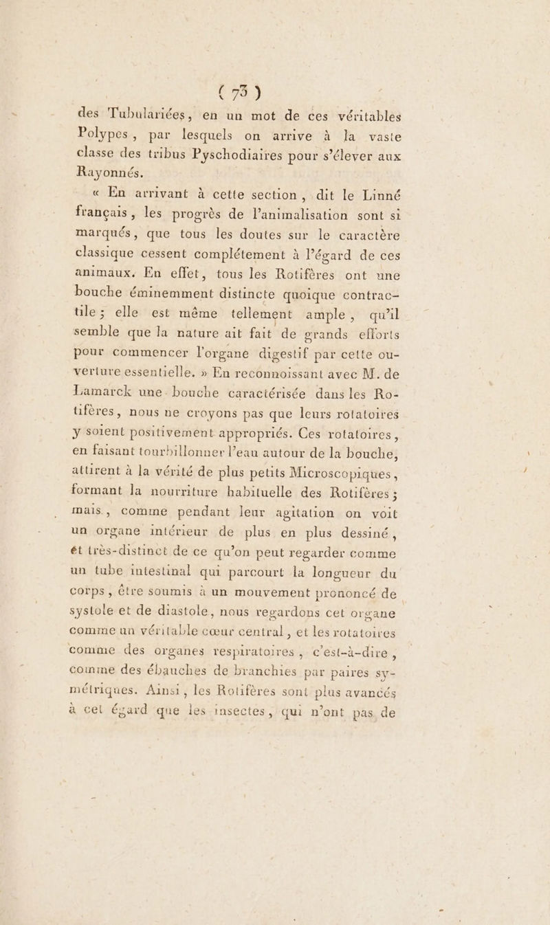 des Tubulariées, en un mot de ces véritables Polypes, par lesquels on arrive à la vaste classe des tribus Pyschodiaires pour s’élever aux Rayonnés. « En arrivant à cette section, dit le Linné français, les progrès de lanimalisation sont si marqués, que tous les doutes sur le caractère classique cessent complétement à égard de ces animaux, En effet, tous les Rotifères ont une bouche éminemment distincte quoique contrac- ile; elle est même tellement ample, qu'il semble que la nature ait fait de grands efforts pour commencer l'organe digestif par cette ou- veriure essentielie, » En reconnoissant avec M. de Lamarck une bouche caractérisée dans les Ro- tifères, nous ne croyons pas que leurs rotatoires y Soient positivement appropriés. Ces rotatoires, en faisant tourhbillonner l’eau autour de la bouche, aturent à la vérité de plus petits Microscopiques, formant la nourriture habituelle des Rotifères ; mais, Comine pendant Jeur agitation on voit un organe intérieur de plus en plus dessiné, ét très-distinct de ce qu’on peut regarder comme un tube intestinal qui parcourt la longueur du corps, être soumis à un mouvement prononcé de systote et de diastole, nous regardons cet organe comme un véritable cœur central, et les rotatoires comme des organes respiratoires, c’est-à-dire, comme des ébauches de branchies par paires Sy- métriques. Ainsi, les Rotifères sont plus avancés à cel égard que les insectes, qui n’ont pas de