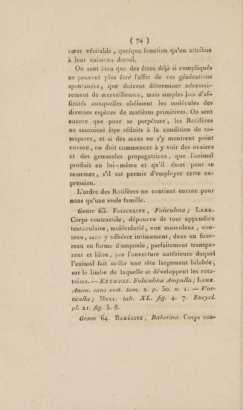 cœur véritable , quelque fonction qu’on attribue à leur vaisseau dorsal. On sent bien que des êtres déjà si compliqués ne peuvent plus être l'effet de ces générations spontanées, que doivent déterminer nécessai- rement de merveilleuses, mais simples Jois d’af- finités auxquelles obéissent les molécules des diverses espèces de matières primitives. On sent encore que pour se perpétuer, les Rotfères ne sauroient être réduits à la condition de to- mipares, et si des sexes ne s’y montrent point encore , on doit commencer à y voir des ovaires ct des gemmules propagatrices, que l'animal produit en lui-même et qu'il émet pour se ressemer, sil est permis d'employer cette ex- pression. L'ordre des Rotifères ne contient encore pour nous qu’une seule famille. Genre 63. Forcurine, Fohcuhina ; Lauwx. Corps contractile, dépourvu de tout appendice tentaculaire, molécularié, non musculeux ; con- tenu, sans y adhérer intimement, dans un four- reau en forme d'ampoule , parfaitement transpa- rent et libre, par l'ouverture antérieure duquél l'animal fait saillir une tête largement bilobée, sur le limbe de laquelle se développent les rota- toires.— ExzmPpLe. Foliculina Ampulla ; Lawx. Anim. sans vert. tom. 2. p. 30. n. 1. — For- ticella ; Mucc. tab. XL. fig. 4. 7. Encyci. pliuaxtsiét5 16. Genre 64. Baxériwe, Bakerina. Corps con-