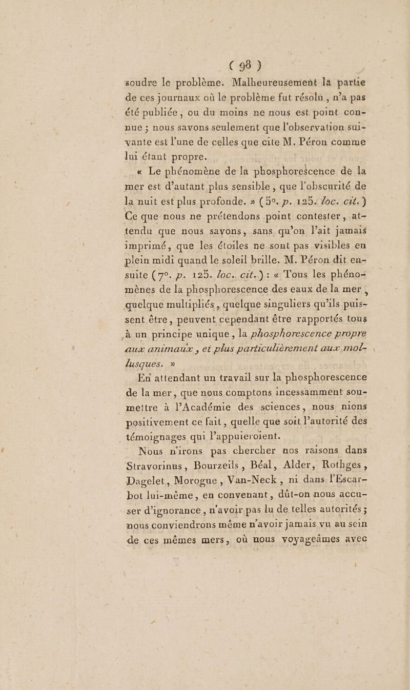 soudre le problème. Malheureusement la parte de ces journaux où le problème fut résolu , n’a pas été publiée, ou du moins ne nous est point con- nue ; nous savons seulement que l'observation sui- vante est l’une de celles que cite M. Péron comme lui étant propre. | | « Le phénomène de la phosphorescence dé la mer est d'autant plus sensible , que l'obscurité de la nuit est plus profonde. » (5°. p. 125. Joc. cit.) Ce que nous ne prétendons point contester, at- tendu que nous savons, sans qu’on lait jamais imprimé, que les étoiles ne sont pas visibles en plein midi quand Le soleil brille. M. Péron dit en- suite (7°. p. 125. oc. cit.) : « Tous les phéno- mènes de la phosphorescence des eaux de la mer à quelque multipliés, quelque singuliers qu'ils puis- sent être, peuvent cependant être rapportés tous à un principe unique , la phosphorescence propre aux animaux , et plus particulièrement aux.mol- lusques. &gt; En attendant un travail sur la phosphorescence de la mer, que nous comptons incessamment sou- mettre à l’Académie des sciences, nous nions positivement ce fait, quelle que soit Pautorité des témoignages qui Pappuieroient. Nous n'irons pas chercher nos raisons dans Stravorinus, Bourzeils, Béal, Alder, Rothges, Dagelet, Morogue , Van-Neck, ni dans l'Escar- bot lui-même, en convenant, düt-on nous accu- ser d'ignorance, n'avoir pas lu de telles autorités ; nous conviendrons même n'avoir jamais Vu au sein de ces mêmes mers, où nous voyageñmes avec