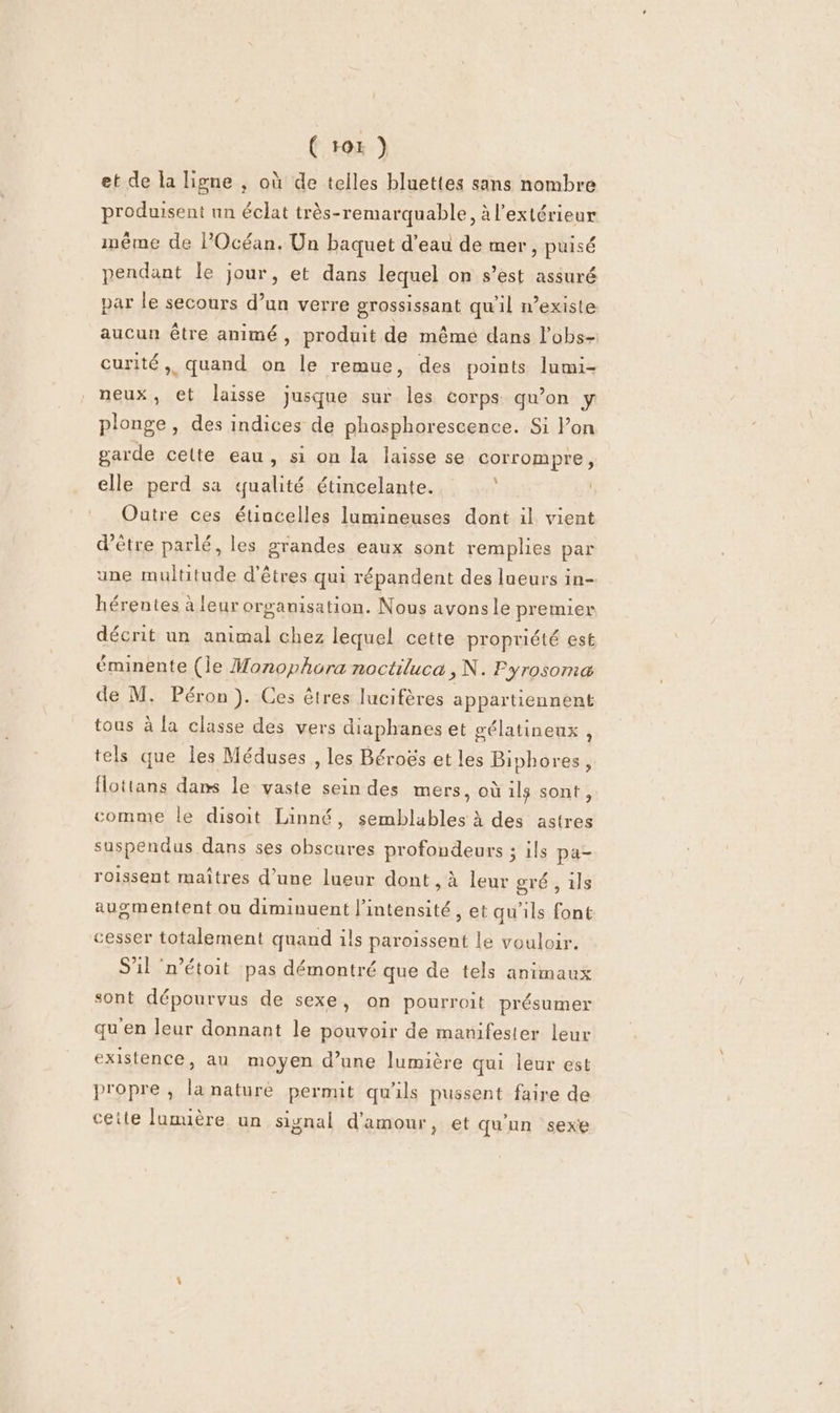 et de la ligne , où de telles bluettes sans nombre produisent nn éclat très-remarquable, à l'extérieur méme de POcéan. Un baquet d’eau de mer, puisé pendant le jour, et dans lequel on s’est assuré par le secours d’un verre grossissant qu'il n’existe aucun être animé, produit de même dans l'obs- curité,, quand on le remue, des points lumi- neux, et laisse jusque sur les corps qu’on y plonge, des indices de phosphorescence. Si Pon garde cette eau, si on la laisse se corrompre, elle perd sa qualité étincelante. ‘ | Outre ces étincelles lumineuses dont il vient d’être parlé, les grandes eaux sont remplies par une multitude d'êtres qui répandent des lueurs in- hérentes à leur organisation. Nous avonsle premier décrit un animal chez lequel cette propriété est éminente (le Monophora noctiluca, N. Pyrosoma de M. Péron). Ces êtres lucifères appartiennent tous à la classe des vers diaphanes et gélatineux , tels que Îles Méduses , les Béroës et les Biphores, fottans dans le vaste sein des mers, où ils sont, comme le disoit Linné, semblables à des astres suspendus dans ses obscures profondeurs ; ils pa- roissent maîtres d’une lueur dont , à leur gré , ls augmentent ou diminuent l'intensité, et qu'ils font cesser totalement quand ils paroissent le vouloir. S'il ‘n’étoit pas démontré que de tels animaux sont dépourvus de sexe, on pourroit présumer qu'en leur donnant le pouvoir de manifester leur existence, au moyen d’une lumière qui leur est propre , la naturé permit qu'ils pussent faire de cette lumière un signal d'amour, et qu'un sexe