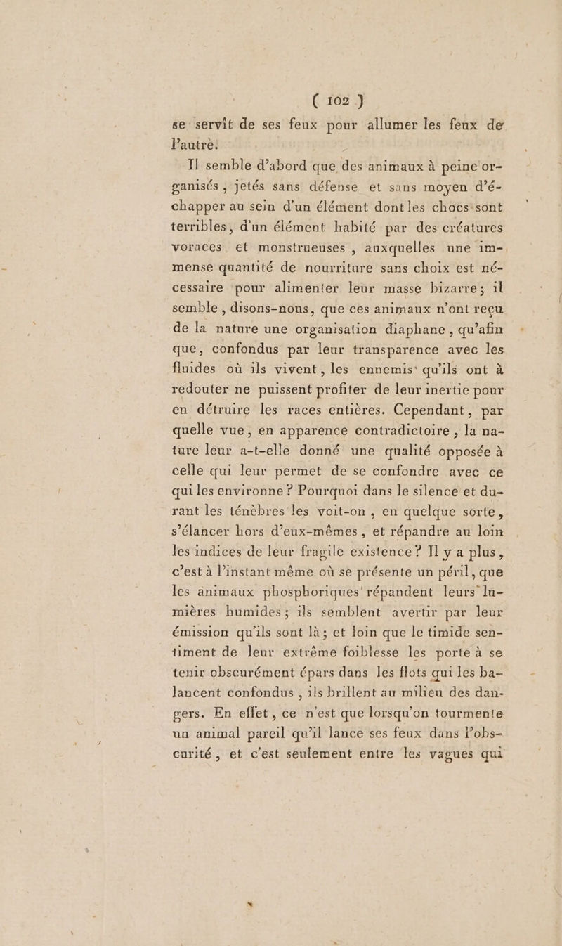 se servit de ses feux pour allumer les feux de Pautre. ; Il semble d’abord que des animaux à peine or- ganisés , jetés sans défense et sans moyen d’é- chapper au sein d’un élément dontles chocs sont terribles, d'un élément habité par des créatures voraces. et monstrueuses , auxquelles une 1im-. mense quantité de nourriture sans choix est né- cessaire pour alimenter leur masse bizarre; il semble , disons-nons, que ces animaux n’ont recu de la nature une organisation diaphane , qu’afin que, confondus par leur transparence avec les fluides où ils vivent, les ennemis‘ qu'ils ont à redouter ne puissent profiter de leur inertie pour en détruire les races entières. Cependant, par quelle vue, en apparence contradictoire , la na- ture leur a-t-elle donné une qualité opposée à celle qui leur permet de se confondre avec ce qui les environne ? Pourquoi dans le silence et du- rant les ténèbres les voit-on , en quelque sorte, s’élancer hors d'eux-mêmes, et répandre au loin les indices de leur fragile existence ? Il y a plus, c’est à l'instant même où se présente un péril, que les animaux phosphoriques'répandent leurs ln- mières humides; ils semblent avertir par leur émission qu'ils sont là; et loin que le timide sen- timent de leur extrême foiblesse les porte à se tenir obscurément épars dans les flots qui les ba- lancent confondus , 1ls brillent au mieu des dan- gers. En effet, ce n’est que lorsqu'on tourmente un animal pareil qu’il lance ses feux dans Pobs- curité, et c'est seulement entre les vagues qui