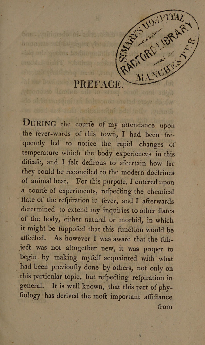 ‘DURING the courfe of my attendance upon the fever-wards of this ‘town, I had been‘ fre- quently led to notice the rapid changes of temperature which the body experiences in this difeafe, and I felt defirous to afcertain how far they could be reconciled to the modern doétrines of animal heat. For this purpofe, I entered upon a courfe of experiments, refpecting the chemical {tate of the refpiration in fever, and I afterwards determined to extend my inquiries to other ftates of the body, either natural or morbid, in which it might be fuppofed that this funtion would be affected. As however I was aware that the fub- ject was not altogether new, it was proper to begin by making myfelf acquainted with what _had been previoufly done by others, not only on this particular topic, but refpecting refpiration in ' general, It is well known, that this part of phy- fiology ‘has derived the moft important affiftance : : from