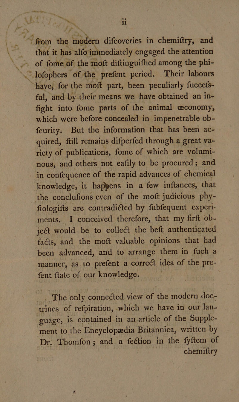 a» ~ from aie 2 Sodan difcoveries in chemiftry, and that it has alfoimmediately engaged the attention ful, and by their means we have obtained an in- fight into fome parts of the animal ceconomy, which were before concealed in impenetrable ob- fcurity. But the information that has been ac- quired, ftill remains difperfed through a great va- nous, and others not eafily to be procured; and in confequence of the rapid advances of chemical knowledge, it happens in a few inftances, that fiologifts are contradifted by fubfequent experi- ments. I conceived therefore, that my firft ob- je&amp;t would be to colleé&amp; the beft authenticated facts, and the moft valuable opinions that had been advanced, and to arrange them in fuch a manner, as to prefent a correct idea of the pre- fent ftate of our knowledge. _ The only connected view of the modern doc- trines of refpiration, which we have in our lan- guage, is contained in an article of the Supple- ment to the Encyclopaedia Britannica, written by Dr. Thomfon; and a feétion in the fyftem of chemiftry