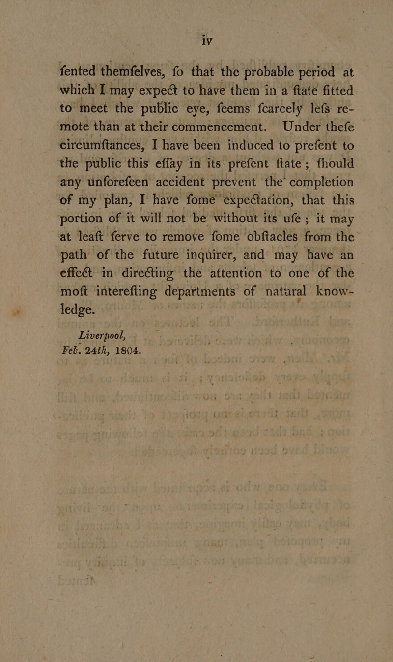 fented themfelves, fo that the probable period at which! I may expect to have them in a ftaté fitted to meet the public eye, feems fcarcely lefs re- mote than at their commencement. Under thefe | ciréumftances, I have been induced to prefent to the public this effay in its prefent ftate; fhould any unforefeen accident prevent the completion of my plan, I have fome™ expectation, that this portion of it will not be without its ufe ; it may at leaft ferve to remove fome ‘obftacles from the ‘path ofthe future inquirer, and may ‘have an- effect. in directing the attention to one of the moft interefting departments of natural ROW ledge. | Liverpool, Feb. 24th, 1804.