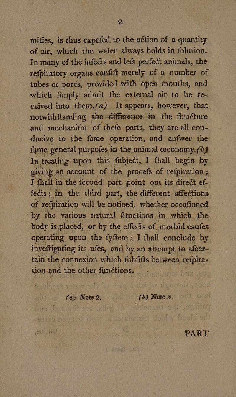 mities, is thus expofed to the action of a quantity of air, which the water always holds in folution. In many of the infeéts and lefs perfect animals, the refpiratory organs confift merely of a number of tubes or pores, provided with open mouths, and which fimply admit the external air to be re- ceived into them.(a) It appears, however, that notwithfianding the difference mm the ftructure and mechanifm of thefe parts, they are all con- ducive to the fame operation, and anfwer the fame general purpofes i in the animal ceconomy:( by Tn treating. upon this fubject, I thall begin by giving an account of. the procefs of refpiration ; I thall i in the fecond part. point out its direct ef- fedts; in, the third part, the different. affections of refpiration will be noticed, whether occafioned ‘by. the various natural fituations in, which the body is placed, or by the effects of. morbid caufes operating upon the fyftem ; 3 I fhall conclude by inveftigating its ufes, and by an attempt to, afcer- tain the connexion which fubfifts between refpira- tion and the other functions. (a) Note 2. (6) Noté 2. PART