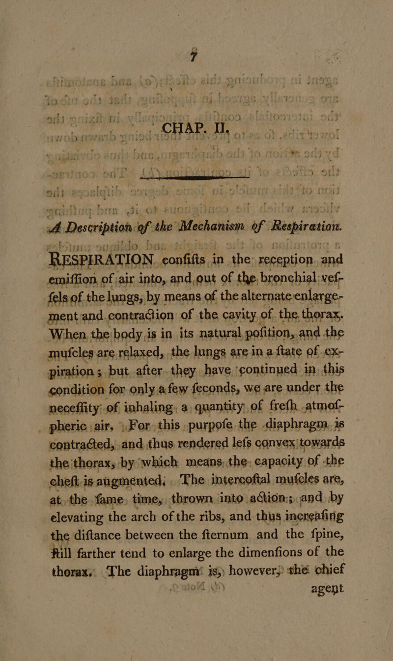 tad - ha recur? irt . 7 F f.*pvan en PS er “ott ; TTL Ji, G} CARs: - ee cee © ae A Description of the’ Mechanion i Respiration. RESPIRATION. ae tha in imme reception. a emiffion, of ;air into, and,gut of the, bronchial: vef- fels of the lungs, by means of the alternate enlarge- mentand.contraction of the cayity. of. the. thorax, When. the:body,is in its natural pofition,.and the mutcles are relaxed, the lungs are ina ftate of .ex- piration 5. but. after. they have ‘continued in, this condition for only.afew feconds, we are under the neceffity:.of inhaling. a. quantity, of frefh .atmof- _ pheric air, For, this ._purpofe the diaphragm. 1s contraGed, and thus rendered lefs convex|towards the thorax, by ‘which means, the; capacity of the cheft is augmented; ‘The intercoftal mufcles are, at. the. fame, time, thrown into. ation; and. by elevating the arch of the ribs, and thus ineneafinig the diftance between the fternum and the fpine, Hill farther tend to enlarge the dimenfions of the thorax,’ The cipher is however, thé chief agent