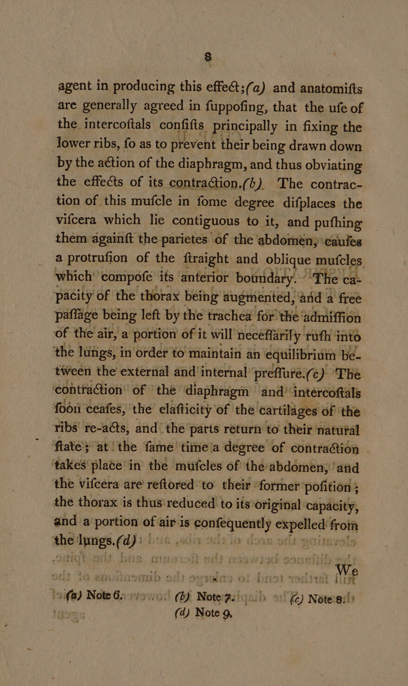 agent in producing this effect;(a) and anatomifis are generally agreed in fuppofing, that the ufe of the intercoftals confifis principally in fixing the lower ribs, fo as to prevent their being drawn down by the action of the diaphragm, and thus obviating the effects of its contraction.(b) The contrac- tion of this mufcle in fome degree difplaces the vifcera which lie contiguous to it, and pufhing them againft the parietes of the abdomen; ‘caules a protrufion of the firaight and oblique mufcles which’ compofe its ‘anterior boundary.“ ‘The ek | pacity of the thorax being augmented, and a free paflage being left by the trachea for’ the: admiffion of the air, a portion of it will neceffarily uth: into the lungs, i in order to maintain an equilibrium be- tween the external and’ internal preffure. (c) The contra@ion’ of the’ diaphragm and’ intércoftals foori ceafes, the elafticity of the cartilages of the ribs’ re-acts, and ‘the parts return to their natural fiate's at ‘the fame time a degree of contra@tion sakes place'in the mufcles of the abdomen; ‘and the vifcera are reftoredto their “former pofition ; ; the thorax is thus: reduced to its original: capacity, and a portion ths air is ie y epee from ashe aes ‘ehig MAO GV¥Os9 sit ta ent Dthalhiitg of} ovralits 0} : 193 teri it MWe 2.(@) Note 62 syovcs Note: ae &amp;) Notes!) Be (d) snag