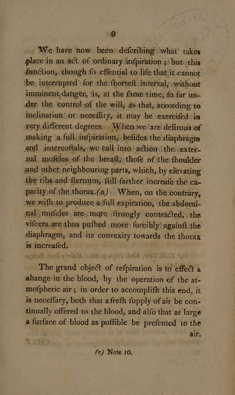 - We have ‘now beén defcribing what’ takes. | py? in-an_ act, of \ordinary. infpiration 5) but. this function, though fo. -effential to life that.it,cannot ‘be, interrupted” for the: thorteft: mterval, » without imminent, danger, is, at the fame. time; fo far un= der, the control sof the willy ds that, according to inclination’ or neceflity,, it, miay be exercifed in wery, different. degrees... MWohen we are defirous:of making “a full: anfpiration, 'cbefides; the diaphragm and antercoftals,, we call, into action | the! exter- nal, mufeles. of: the breaft;. thofé of ‘the thoulder and other, neighbouring parts, which, by elevating the ribs.and fternum, full farther increafe:the:ca- pacity of the thorax.(@). When, on the contrary, we Aa to produce a‘full expiration, -the:abdomi- al mufcles. are, more ;tirongly, contracted; y the ein thus pufhed - more: forcibly! againft ithe diaphragm, and its convexity towards the thorax 1s increafed. ase oh Apido'ralnh 4.08 ay eel elt ‘wed, Waa ss The grand obje&amp; of refpiration is to effet a ehange in the blood, by the operation of the at- mofpheric air ; in order to accomplifh this end, it is neceflary, both that afreth fupply of air be con- tinually offered to the blood, and alfo that as large a furface of blood as poffible be prefented to the air. fa) Note 10.