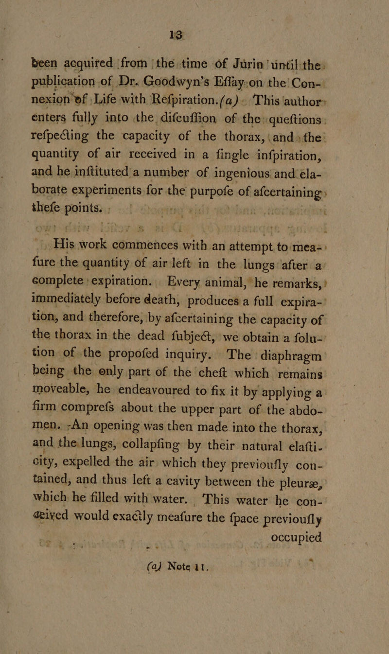 3 been acquired ‘from (the time of Jurin until:the. publication of Dr. Goodwyn’s Effay-on the’ Con- nexion ‘of Life with Refpiration. (a). This author» enters fully into the difcuffion of the queftions: refpeCling the capacity of the thorax, \and» the: quantity of air received in a fingle infpiration, and he inftituted'a number of ingenious and eéla- borate experiments for the punpeter of CUDA thefe “oo ga OY Ris ‘i “His sal commences seria an plcenipes to mea-=&gt; fure the quantity of air left in the lungs: after. a: complete : expiration. Every animal, he remarks,’ immediately before death, produces a full expira- tion, and therefore, by afcertaining the capacity of the thorax in the dead fubje&amp;t, we obtain a folu- tion of the propofed inquiry. The diaphragm being the only part of the cheft which remains moveable, he endeavoured to fix it by applying a firm comprefs about the upper part of the abdo- men. -An opening was then made into the thorax, and the lungs, collapfing by their natural elafti- city, expelled the air which they previoufly con- tained, and thus left a cavity between the pleure, which. he filled with water. This water he con- ceived would exadcily meafure the {pace previoufly occupied ” * *