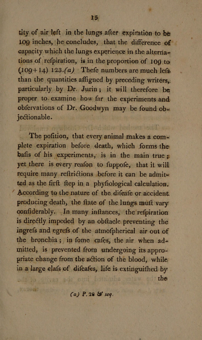 tity of airleft in the lungs after, expiration to be 109 inches, | he concludes, - that the difference of” capacity which the lungs experience in the alterria- tions of -refpiration, isin the proportion of 109 to (109+ 14) 123.(a) Thefe numbers are much lefs, than the quantities affigned by preceding writers, particularly by Dr. Jurin; it. will therefore be proper to. examine how far the experiments and obfervations of Dr. Goodwyn may be found ob« st reisagaa The pofition, that every animal makes a com~ plete expiration before death, which forms the bafis of his experiments, is in the main true s yet there is every reafon to fuppofe, that it will require many reftriCtions before it can be admit- ted as the firft fiep ina phyfiological calculation. ’ According te the.nature of the difeafe or accident producing death, the ftate of the lungs mutt vary confiderably. .In many inftances, the'refpiration is directly. impeded by an obftacle preventing the ingrefs and egrefs of the atmofpherical air out of the bronchia; in fome cafes, the air when ad- mitted, is prevented from undergoing its appro- priate change from the a¢tion of the blood, while. in a large elafs of difeafes, life is extinguifhed by hs the (a) P.28 &amp; seq.