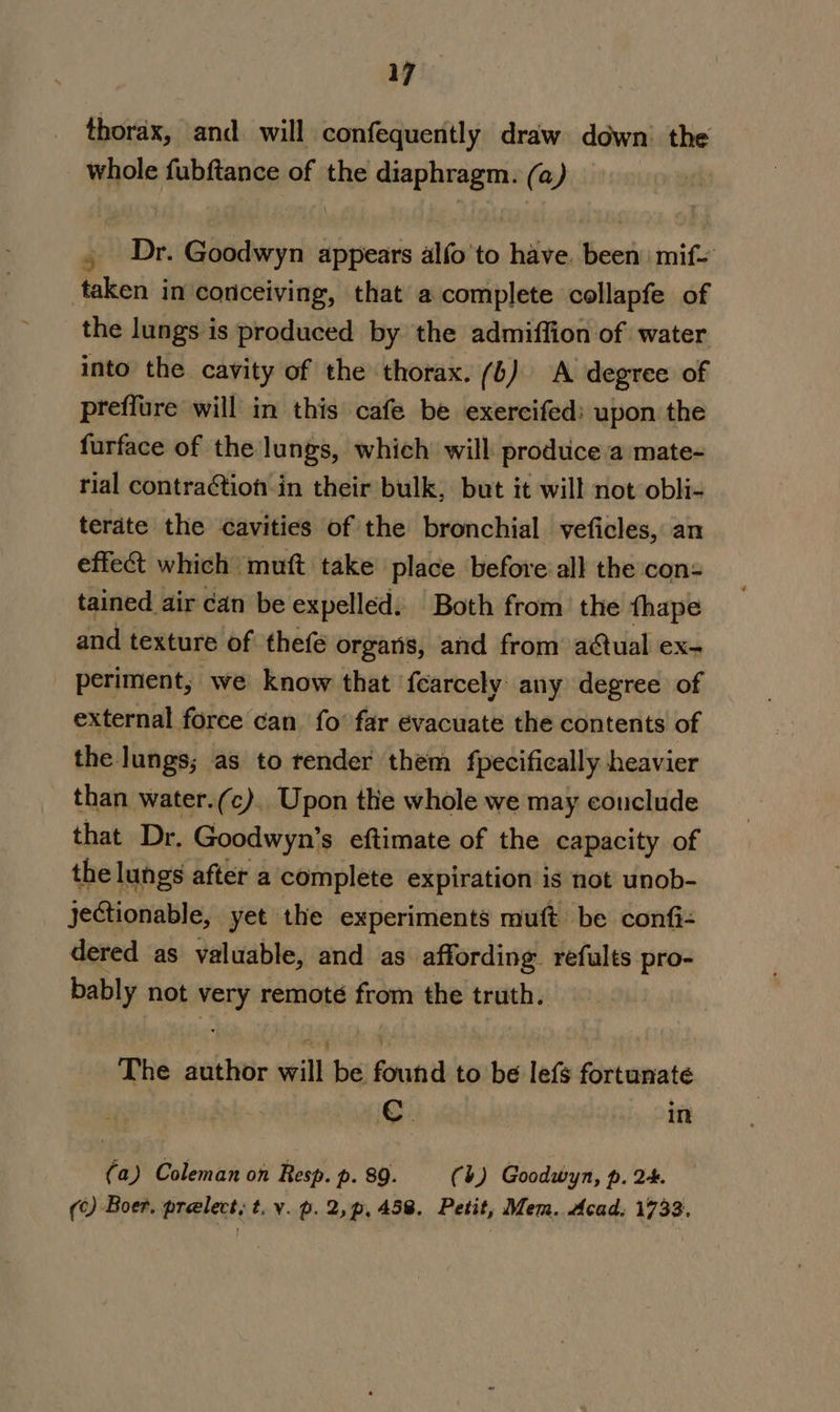 thorax, and. will confequently draw down’ the whole fubftance of the saree (a) , Dr. sale bteris appears alfo to have Beets mif= taken in conceiving, that a complete collapfe of the lungs is produced by the admiffion of water into the cavity of the thorax. (6) A degree of preffure will in this cafe be exercifed: upon the furface of the lungs, which will produce a mate- rial contraCtion-in their bulk, but it will not obli- terdte the cavities of the bronchial veficles, an effet which muft take place before all the con= tained air can be expelled. Both from’ the thape and texture of thefe orgaris, and from aCual ex- periment, we know that fcarcely any degree of external force can fo’ far evacuate the contents of the lungs; as to render them fpecifically heavier than water.(c), Upon the whole we may conclude that Dr. Goodwyn’s eftimate of the capacity of the lungs after a complete expiration is not unob- jeCtionable, yet the experiments muft be confi: dered as valuable, and as affording refults pro- bably not very remoté from the truth. The author will:bs found to be lefs fortunate C. in (a) Coleman on Resp. p. 89. (b) Goodwyn, p. 2. () Boer. prelect; t. v.p.2,p,458. Petit, Mem. Acad, 1733.