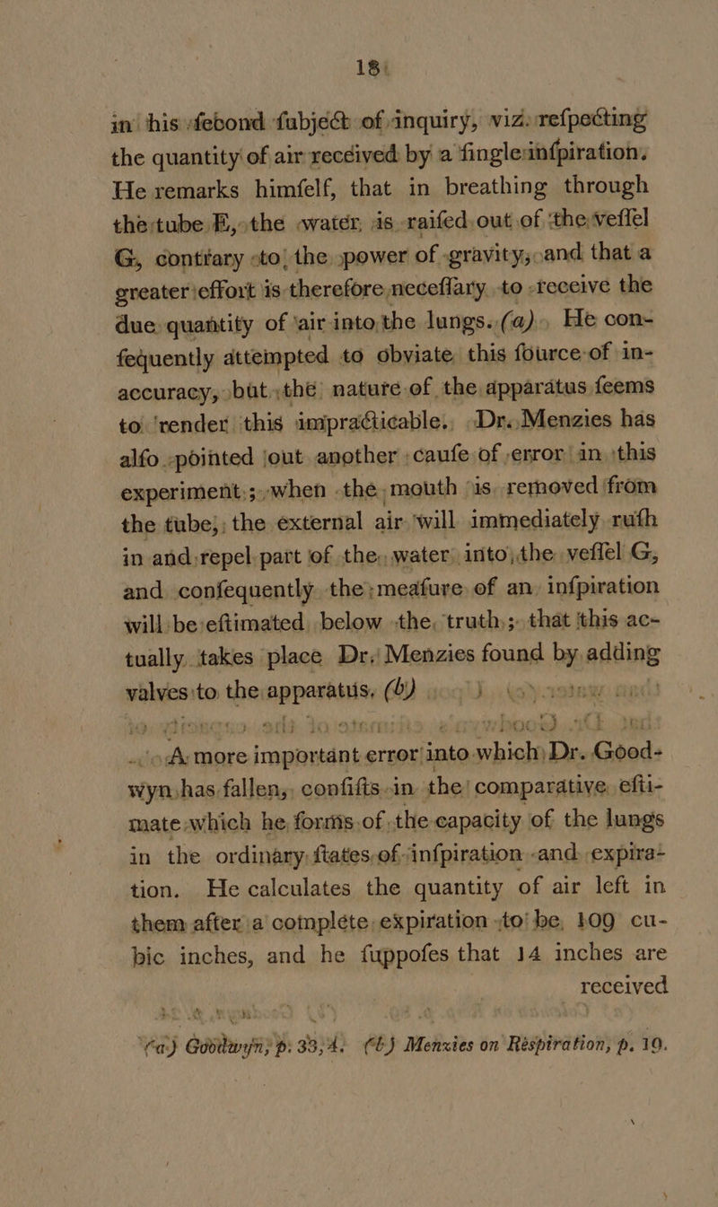 in’ his febond fubje@ of inquiry, viz) refpecting the quantity’ of air received by a fingleinfpiration. He remarks himfelf, that in breathing through the tube E, the water, is raifed. out of ‘the, veffel G, contrary «to, the »power of « grayity;,and that a greater effort \is: therefore, neceflary to -receive the due. quantity of ‘air into,the lungs. (a) He con- fequently attempted to obviate this fource-of in- accuracy, butthe nature of the apparatus feems to ‘render this impraéticable., Dr..Menzies has alfo -pointed jout another ,caufe of ,error an ;this experiment:;,-when . the, mouth “is. rernoved ‘from the tube, ; the external air wall immediately. ruth in and:repel. part of the, water into) the. veffel G, and confequently the;meafure of an, infpiration will be:eftimated below the, truth); that ‘this ac- tually, takes place Dr, Menzies found by adding ein to the ieielbgie ( WY aaqiJ soo. Ek ted tess more important error i into. sts Dr. Good- ae fallen, confifts in the! comparative, efti- mate which he forsts,of the capacity of the lungs in the ordinary; ftates,of infpiration -and. expira- tion. He calculates the quantity of air left in them after a complete, expiration ;to’ be, h0Q cu- bic inches, and he fuppofes that 14 inches are received » « ‘ k ‘ bs a a iS Ya) Godilwyn; p: 33,4. Cb) Menxies on Respiration, p. 10.