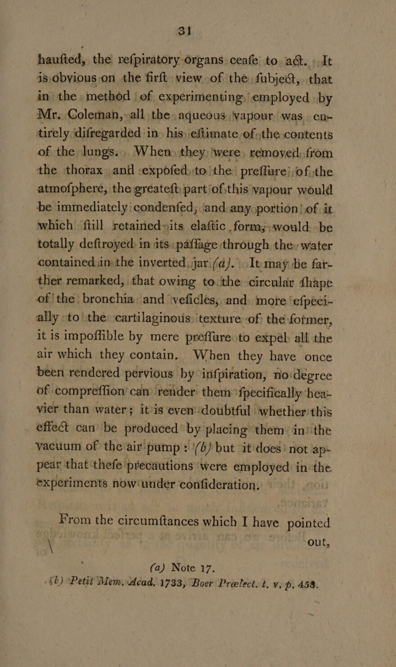 3] haufted, the’ refpiratory organs ceafe’ to. act.» It is, obvious on the firft view. of the fubje@, that in the » method | of experimenting, employed by Mr. Coleman, all the aqueous: \vapour was. en- tirely difregarded in. his) \eftimate of the contents of the lungs... When) they: were, removed, from the thorax and -expofed,to the: preffure} of :the atmofphere, the gréateft; part /of,this vapour would be immediately 'condenfed, ‘and, any. portion |,of it which {till retained»its elaftic form,;would be totally deftroyed in ats, paffage through the: water contained inthe inverted, jar'(a)...It may He far- ther remarked, that owing to. the circular {hape of | the bronchia, and veficles, and. more ‘efpeci- ally to the: cartilaginous. texture of| the former, it is impoffible by mere preffure to expel all the air which they contain. When they have once been rendered pervious by infpiration, no:degree of compreffion’ can render: them: 'fpecifically hea- vier than water; itis even’-doubtful whether this . @ffect can’ be produced by placing them in‘ the vacuum of the air pump : '(4) but it does’ not ap: pear that thefe precautions were employed in the experiments now‘under confideration, — From the circumftances which I have pointed \ ‘ Lees out, (a) Note 17.