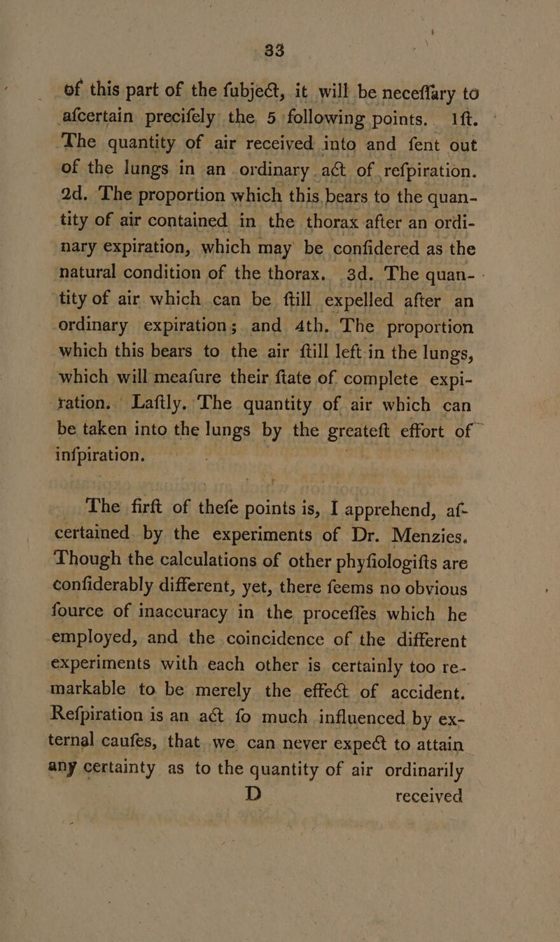 of this part of the fubject, it will be neceffary to afcertain precifely the 5. following points. ft. The quantity of air received into and fent out of the lungs in an ordinary . ac of refpiration. Qd. The proportion which this. bears to the quan- tity of air contained. in the thorax after an ordi- nary expiration, which may be confidered as the natural condition of the thorax. ad. The quan- - tity of air which can be ftill expelled after an ordinary expiration; and 4th. The proportion which this bears to the air {till left in the lungs, which will meafure their fiate of complete expi- ration. Laftly. The quantity of air which can be taken into the lungs by the greateft effort of infpiration. The firft of thefe soe is, I AL iee af: certained. by the experiments of Dr. Menzies. Though the calculations of other phyfiologifts are confiderably different, yet, there feems no obvious fource of inaccuracy in the procefles which he employed, and the coincidence of the different experiments with each other is certainly too re- markable to be merely the effec of accident. Refpiration is an act fo much influenced by ex- ternal caufes, that we can never expec to attain any certainty as to the quantity of air ordinarily D- received