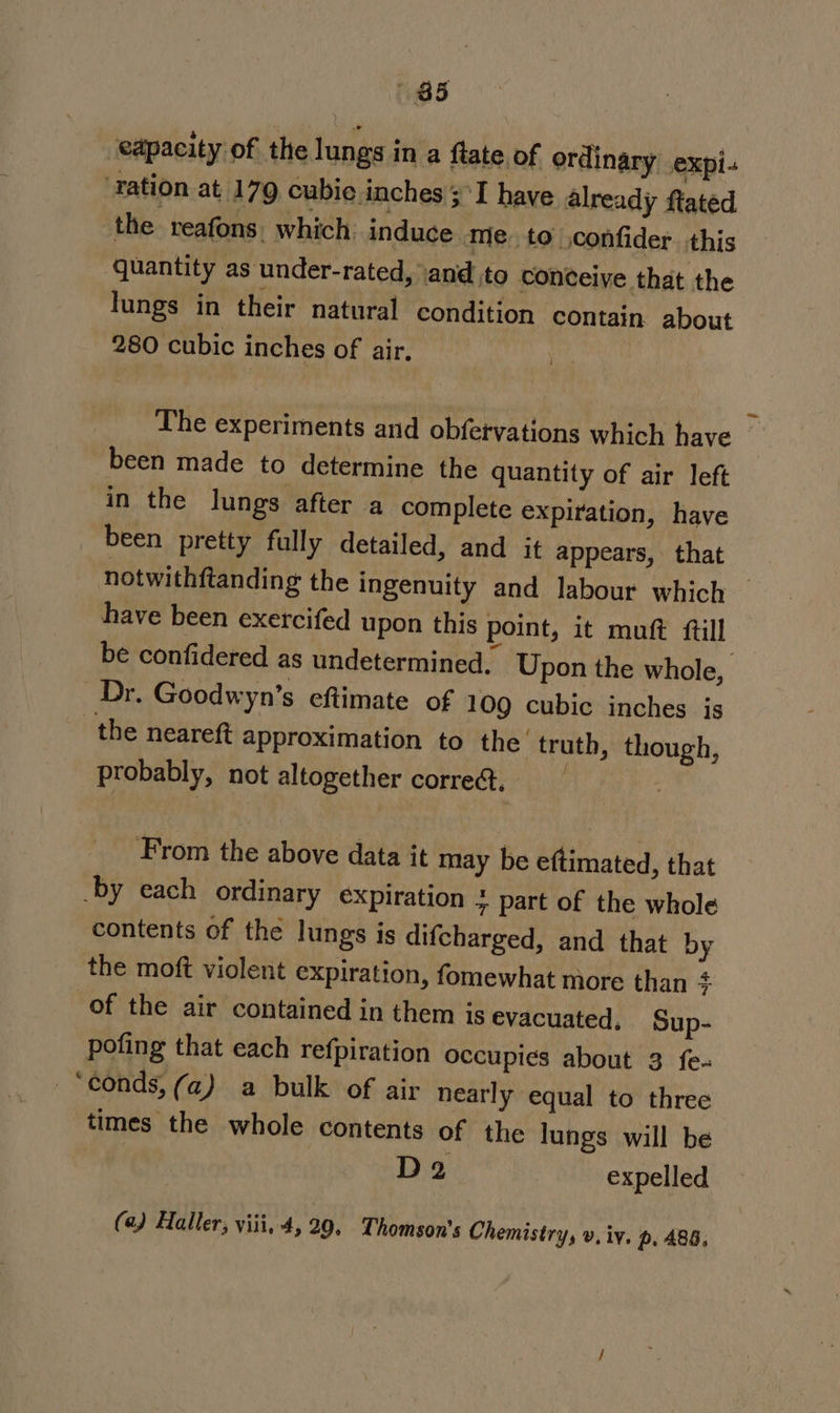 a5 capacity of the lungs in a ftate of ordinary expi. ‘tation at 179 cubie.inches ;\I have already ftated the. reafons: which: induce me, to jconfider this quantity as under-rated, ‘and to conceive that the lungs in their natural condition contain about 280 cubic inches of air. | The experiments and obfervations which have _ been made to determine the quantity of air left in the lungs after a complete expiration, have been pretty fully detailed, and it appears, that notwithftanding the ingenuity and labour which — have been exercifed upon this point, it muft ftill be confidered as undetermined. Upon the whole, Dr. Goodwyn’s eftimate of 109 cubic inches is the neareft approximation to the truth, though, probably, not altogether corre@. From the above data it may be eftimated, that -by each ordinary expiration 7 part of the whole contents of the lungs is difcharged, and that by the moft violent expiration, fomewhat more than + of the air contained in them is evacuated, Sup- pofing that each refpiration occupies about 3 fe- -‘conds, (a) a bulk of air nearly equal to three times the whole contents of the lungs will be D2 expelled