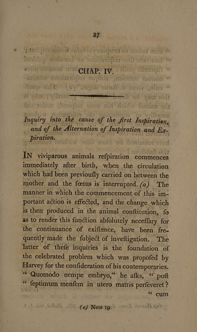 CHAP! IV,” ee into. ar cause of i first Inspiration, and of the Alternation of. dneaination and E:x~ : eT saath | IN viviparous animals refpiration commences immediately after birth, when the circulation which had been previoufly carried on between the mother and the foetus is interrupted. (a) The manner in which the commencement of this im- portant action is effected, and the change. which is then produced in the animal conftitution, fo as to render this function abfolutely neceflary for the continuance of exiftence, have been fre- quently made the fabject of inveftigation. ‘The latter of thefe inquiries is the foundation. of the celebrated problem which was propofed by Harvey for the confideration of his contemporaries. ***Quomodo nempe embryo, *’ he afks, : poft “« feptimum menfem in utero matris perfeveret ? noone ike © cum (a) Note 19. ee