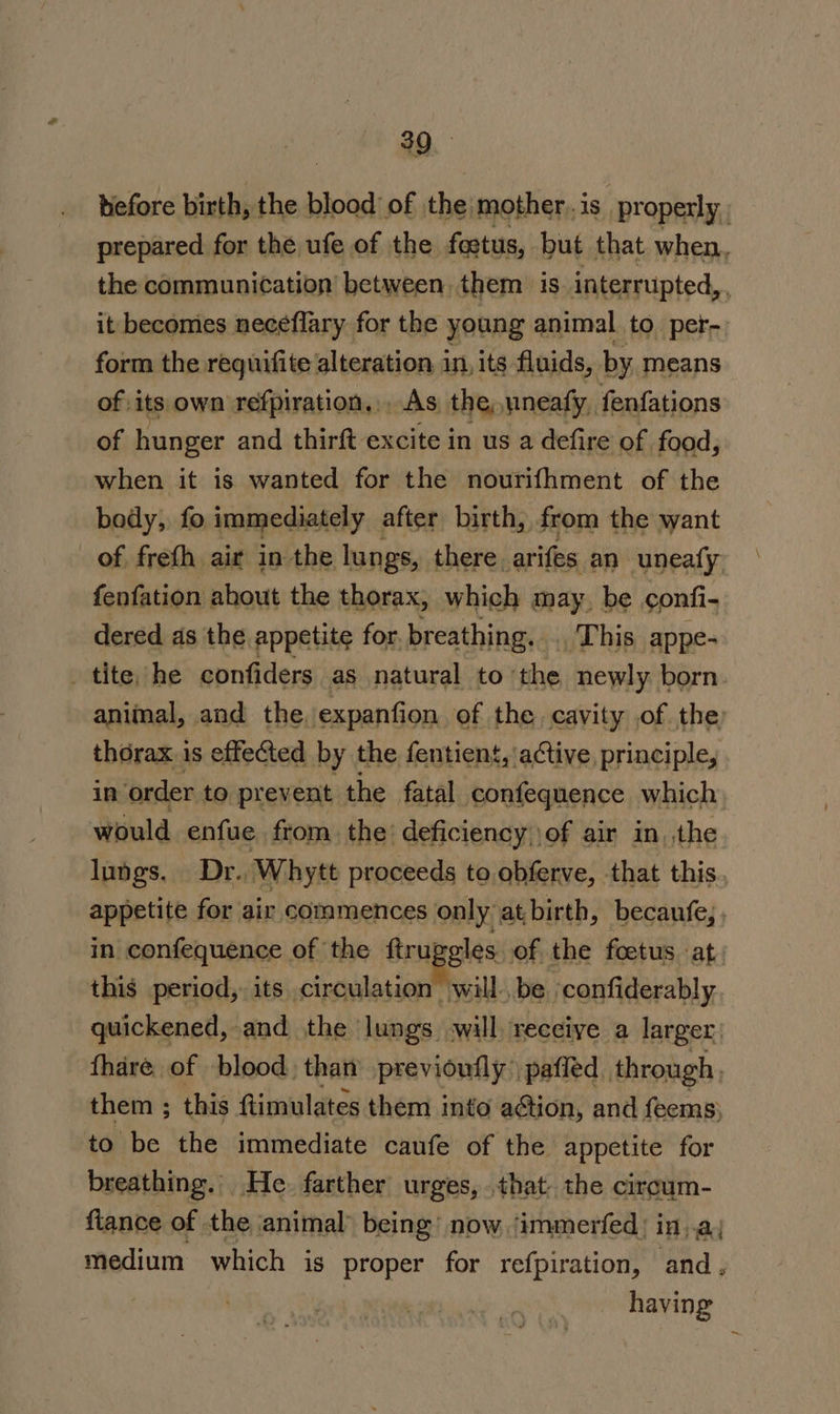 before birth, the blood of the mother, is. properly. prepared for the ufe of the foetus, but that when, the communication between them is. interrupted, it becomes neceflary for the young animal to per- form the requifite alteration in, its fluids, by means of its own refpiration,.. As the, uneaty, fenfations of hunger and thirft excite in us a defire of food, when it is wanted for the nourifhment of the bedy,. fo immediately after birth, from the want of freth air in the lungs, there. arifes an uneafy fenfation ahout the thorax, which may, be confi- dered as the appetite for. breathing. .. This appe- tite, he confiders as natural to ‘the newly born animal, and the, expanfion of the cavity of the thorax is effected by the fentient,'a¢tive principle, in order to prevent the fatal confequence which would enfue from. the’ deficiency \of air in, the lungs. Dr., Whyte proceeds to obferve, that this appetite for air commences only at birth, becaufe; in confequence of the ftruge gles of the foetus at. this period, its circulation will. be ‘confiderably quickened, and the lungs will receive a larger: fhare of blood: than previoufly pafled through ) them ; this ftimulates them into action, and feems; to be the immediate canfe of the appetite for breathing. He. farther urges, that the ciroum- fiance of | the animal being’ now. ‘immerfed: in..a, medium which is proper for refpiration, and, having