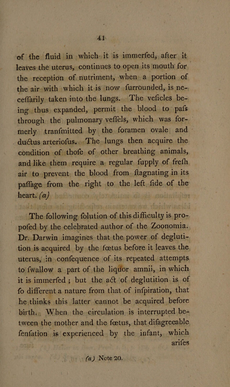 Al of the ‘fluid in which it is immerfed, after it leaves the uterus, continues to open its mouth for the reception of nutriment, when, a portion of the air with which it is now furrounded, is ne- ceflarily taken into the lungs. The veficles be- ing thus expanded, permit the blood to pafs through the pulmonary vefiels, which. was for- merly tranfmitted by the foramen ovale and _ duétus arteriofus...‘The lungs then acquire the condition of thofe of other breathing animals, and like them require a, regular fupply of freth air to prevent, the blood from. ftagnating in its paflage from the right to the left fide of the heart. waar | ss The a oa folution of this ce env is pro-~ pofed by the celebrated author of the Zoonomia. Dr: Darwin imagines that the power of degluti- tion is acquired by the foetus before it leaves the, uterus, in .confequence of its repeated attempts to {wallow a part of the liquor amnii, in which it is immerfed ; but the act of deglutition 1s, of fo different a nature from that of infpiration, that he thinks this latter cannot be acquired before birth., When. the circulation is interrupted be- tween the mother and the feetus, that difagreeable fenfation is experiences by the infant, which arifes (a) Note 20.