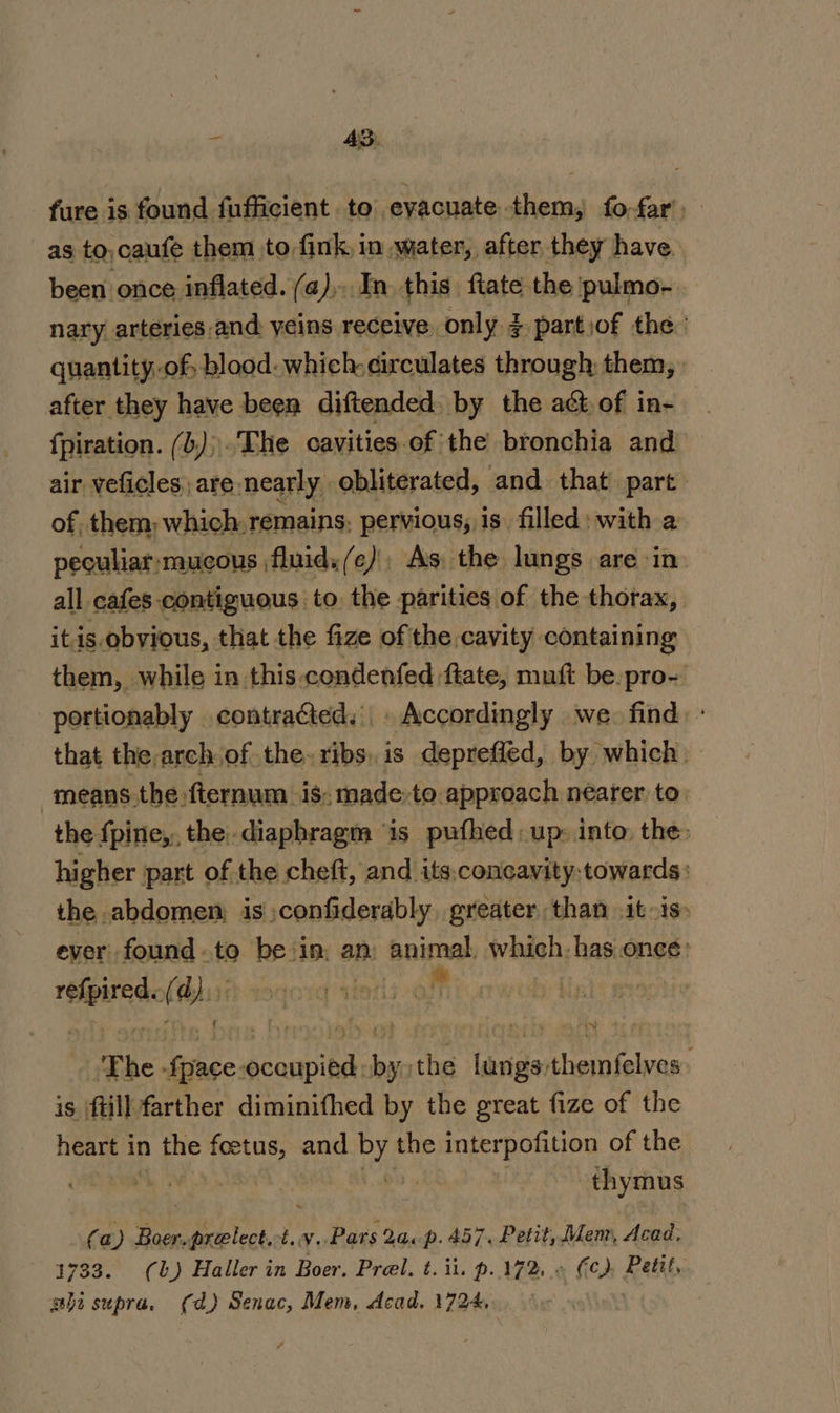 % 4S. fure is found fufficient to evacuate them, fo-far) as tO, caufe them to fink, in water, after they have. been once inflated. (a), In this fiate the pulmo- nary arteries.and veins receive only 3 partiof the.’ quantity of blood: which circulates through them, | after they have been diftended. by the act of in- fpiration. (b))'The cavities.of the bronchia and air veficles, are nearly obliterated, and that part of, them; which. remains, pervious, is. filled: with a peculiar mucous fluid. (ce) As. the lungs are in all cafes contiguous to the parities of the thorax, itis obvious, that the fize of the cavity containing them, while in this condenfed ftate, mutt be.pro-' portionably contracted. . Accordingly we. find: - that the.arch of the. ribs. is depreffed, by which. means the fternum is, made.to.approach nearer to. the fpine,, the.diaphragm ‘is pufhed: up: into. the higher part of the cheft, and its,concavity:towards: the abdomen: is confiderably, greater than it-is. ever found.to be ‘in, an animal, whish: has ones: eee ¢ hu ii The- foie sonata es the iva Pepys: is ftill farther diminifhed by the great fize of the ian in the ue and ee the interpofition of the a: thymus (a) a HO Dan pu Pars 2a.p. 457. Petit, Mem, Acad, 1733. (0b) Haller in Boer. Prel. t. it. p.172, « Fc) Petit, ght supra. (da) Senac, Mem, dcad. 1724,