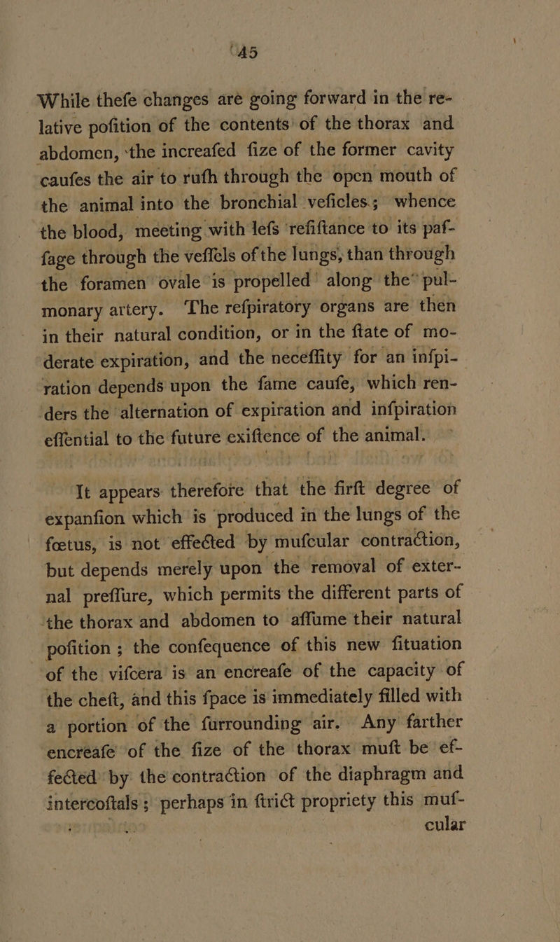 “AS5 While thefe changes are going forward in the re- lative pofition of the contents’ of the thorax and abdomen, ‘the increafed fize of the former cavity caufes the air to ruth through the open mouth of the animal into the bronchial veficles.; whence the blood, meeting with lefs ‘refiftance to its paf- fage through the veffels of the lungs, than through the foramen ovale ‘is propelled’ along the® pul- monary artery. ‘The refpiratory organs are then in their natural condition, or in the ftate of mo- derate expiration, and the neceflity for an infpi- ration depends upon the fame caufe, which ren- ders the alternation of expiration and infpiration effential to the future exiftence of the sein It appears: therefore that the firft degree of expanfion which is produced i in the lungs of the ~ fetus, is not’ effected by. mufcular contraction, ‘but depends merely upon the removal of exter- nal preffure, which permits the different parts of the thorax and abdomen to affume their natural pofition ; the confequence of this new fituation of the vifcera’ is an encreafe of the capacity of the cheft, and this fpace is' immediately filled with a portion of the furrounding air. Any farther encreafe of the fize of the thorax muft be ef- fected by the contraction of the diaphragm and intercoftals ; perhaps in ftrict propriety this muf- , cular