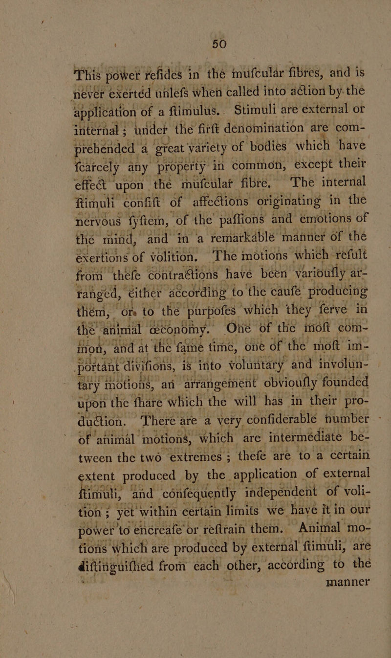 This power ‘fefides 1 in thé witifeuf fibres, and is never exertéd utilefs when Called into action by-the application of a flimulus. Stimuli are external or internal ; inider the firft denomination are com- prehended a great variety of bodies which have fearcely any property in common, except their effet © ‘upon | the mufculat fibre, The internal Rimuli confilt of affections originating in the nervous fyftem, ‘of the paffions and emotions of the mind, and in a remarkable manner of thé exertions he volition. The motions which refult from thefe contraétions have been varioufly ar- ranged, either according to the caufe producing them, “On to the purpofes ‘which they ferve in the ‘ailinial economy. One of the moft com- mon, and 3 at the fame time, one oft the Thott im- edu ha dudtion. i here are a very, confiderable fumber of animal motions, which are. intermediate be- tween the two extremes : ; thefe are to a certain extent produced by the application of external flimull, and ‘confequently independent of voli- tion ; _yet within certain limits we have it in our power to encreafe’ or reftrain them. Animal mo- tions which are produced by external ftimuli, are ditinguithed from each other, according to the manner