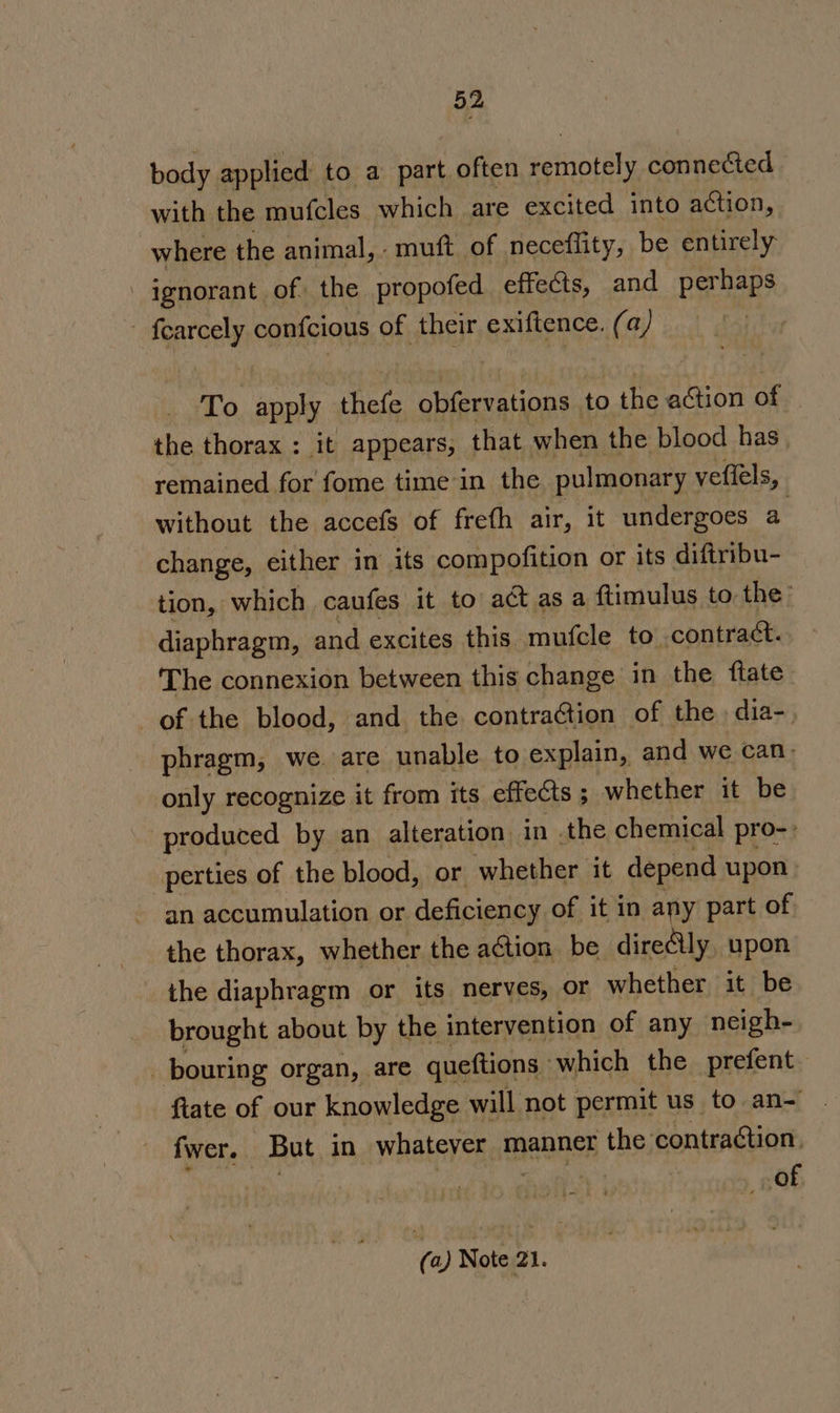 body applied to a part often gern! connected with the mufcles which are excited into action, where the animal, - muft of neceflity, be entirely - ignorant of. the propofed effects, and perhaps nee confcious of their exiftence. (a) To pai thefe obfervations to the action of the thorax : it appears, that when the blood has, remained for fome time in the pulmonary ' veflels, without the accefs of frefh air, it undergoes a change, either in its compofition or its diftribu- tion, which caufes it to act asa ftimulus to the’ diaphragm, and excites this mufcle to contract. The connexion between this change in the ftate of the blood, and the contraction of the dia-, phragm, we. are unable to explain, and we can) only recognize it from its effects ; whether it be produced by an alteration in the chemical pro-: -perties of the blood, or whether it depend upon an accumulation or deficiency of it in any part of the thorax, whether the action be direly upon the diaphragm or its nerves, or whether it be brought about by the intervention of any neigh- _ bouring organ, are queftions | which the prefent. ftate of our knowledge will not permit us to an- fwer. But in whatever manner the contraétion. of @ Note 21.