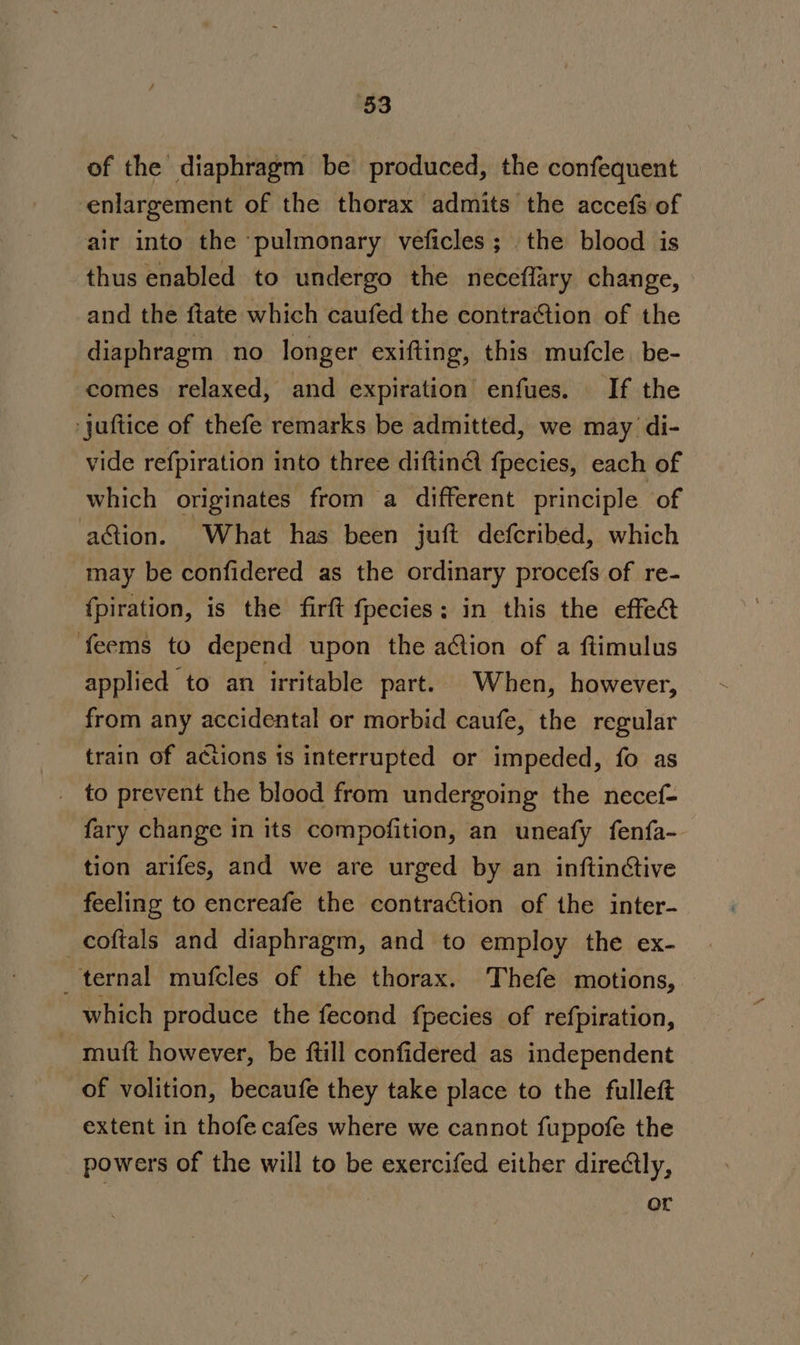 §3 of the diaphragm be produced, the confequent enlargement of the thorax admits the accefs of air into the ‘pulmonary veficles ; the blood is thus enabled to undergo the neceffary change, and the ftate which caufed the contraction of the diaphragm no longer exifting, this mufcle. be- comes relaxed, and expiration enfues. If the ‘juftice of thefe remarks be admitted, we may di- vide refpiration into three diftinA fpecies, each of which originates from a different principle of action. What has been juft defcribed, which may be confidered as the ordinary procefs of re- {piration, is the firft fpecies: in this the effea feems to depend upon the action of a ftimulus applied to an irritable part. When, however, from any accidental or morbid caufe, the regular train of actions is interrupted or impeded, fo as _ to prevent the blood from undergoing the necef- fary change in its compofition, an uneafy fenfa- tion arifes, and we are urged by an inftinctive feeling to encreafe the contraction of the inter- _coftals and diaphragm, and to employ the ex- ternal mufcles of the thorax. Thefe motions, | which produce the fecond {pecies of refpiration, ~ muft however, be ftill confidered as independent of volition, becaufe they take place to the fulleft extent in thofe cafes where we cannot fuppofe the powers of the will to be exercifed either directly, or