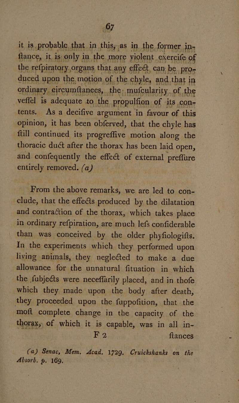 it is _probable that in this, as in the. former i in- fiance, it, 1s) only i in the. more violent. exercife of the refpiratory, organs that any effect, can: be pro- duced upon the. motion, of. the chyle, and. that i in ordinary, eircumftances, the: mufcularity.,of the _veffel is adequate to the propulfion of ‘its .con- tents. As a decifive argument in favour of this opinion, it has been obferved, that the chyle has ftill continued its progreffive motion along the thoracic duct after the thorax has been laid Open, and confequently the effect of external preflure entirely removed. (a) From the above remarks, we are led to con- clude, that the effe(ls produced by the dilatation and contraction of the thorax, which takes place in ordinary ref{piration, are much lefs confiderable than was conceived by the older phyfiologifts. In the experiments which they performed upon living animals, they neglected to make a due allowance for the unnatural fituation in which the fubjects were neceffarily placed, and in thofe which they made upon the body after death, they proceeded upon the fuppofition, that the moft complete change in the capacity of the thorax, of which it is capable, was in all in- a : F 2 ftances (a) Senac, Mem, Acad. 1729. Cruickshanks on the Absorb. p. 169,