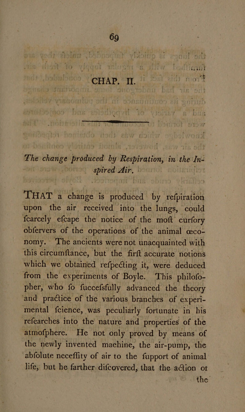 fee « ’ an Oe - JCS ey RL EE The chang plone by echoed i in the In 2.01 hd no rei a shoe is produced by peiMiralion upon the air received into the lungs, could fearcely efcape the notice of the moft curfory obfervers of the operations of the animal ceco- nomy. The ancients were not unacquainted with this circumftance, but the firft accurate notions which we obtained refpecting it, were deduced from the experiments of Boyle. This philofo- pher, who fo fuccefsfully advanced the theory ‘and practice of the various branches of experi- mental fcience, was peculiarly fortunate in his tefearches into the nature and properties of the atmofphere. He not only proved by means of the newly invented machine, the air-pump, the abfolute neceffity of air to the fupport of animal life, but he farther, difcovered, that the ation ot the