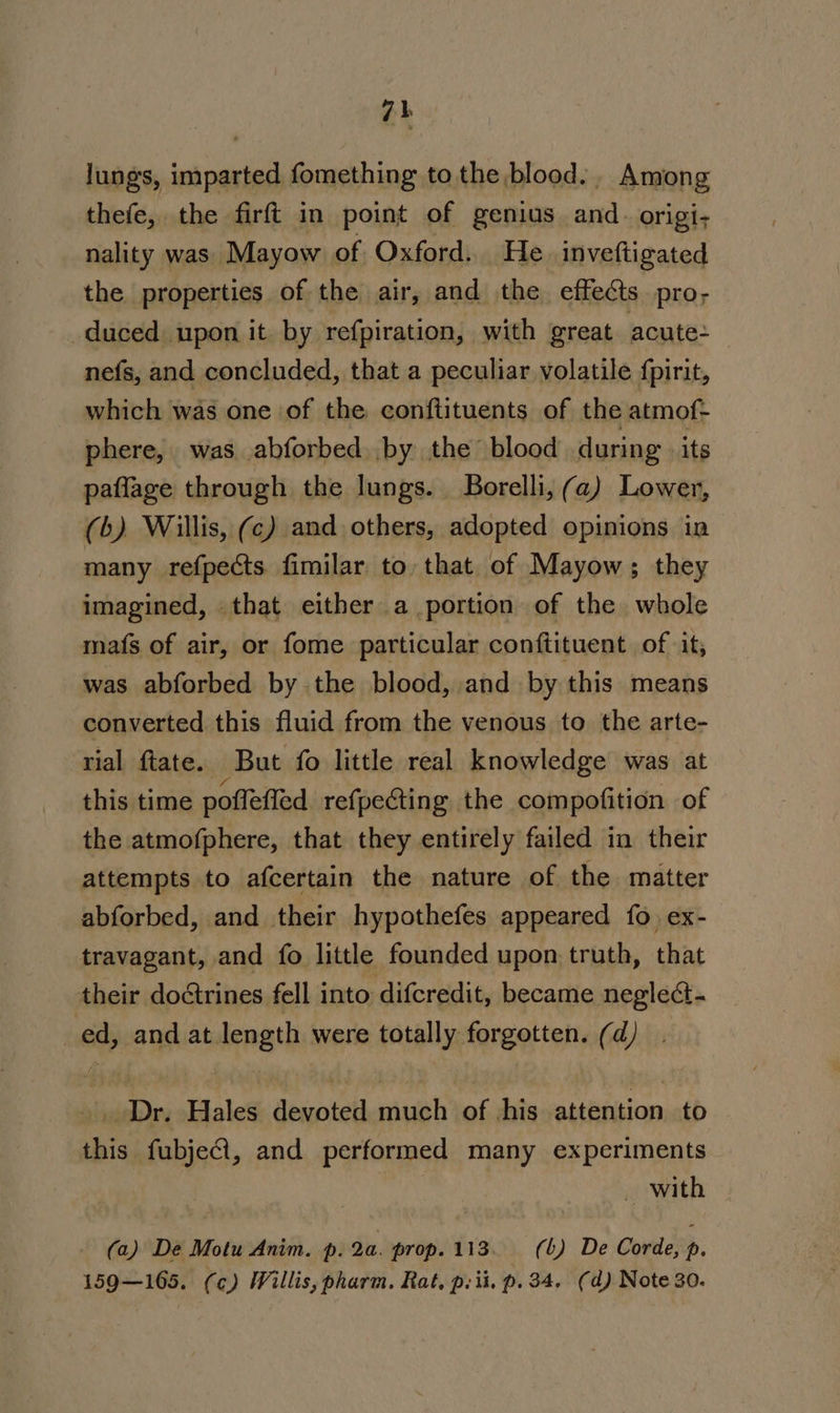 lungs, imparted fomething to the blood... Among thefe, the firft in point of genius and. origi; nality was Mayow of Oxford. He. inveftigated the properties of the air, and the effects pro- duced upon it by refpiration, with great acute: nefs, and concluded, that a peculiar volatile fpirit, which was one of the conftituents of the atmof- phere, was abforbed by the’ blood during its paflage through the lungs. Borelli, ( a) Lower, (b). Willis, (c) and others, adopted opinions in many refpects fimilar to that of Mayow; they imagined, that either a portion of the whole mafs of air, or fome particular conftituent of it, was abforbed by the blood, and by this means converted this fluid from the venous to the arte- rial ftate. But fo little real knowledge was at this time poffefied refpecting the compofition of the atmofphere, that they entirely failed in their attempts to afcertain the nature of the matter abforbed, and their hypothefes appeared fo ex- travagant, and fo little founded upon, truth, that their doctrines fell into difcredit, became neglect- _ed, and at length were totally forgotten. (d) | Dr. Hales devoted much of his attention to this fubjeCl, and performed many experiments _ with ~ (a) De Motu Anim. p. 2a. prop.113. (b) De Corde, , 159—165. (c) Willis, pharm. Rat, p. ii. p. 34. (d) Note 30.