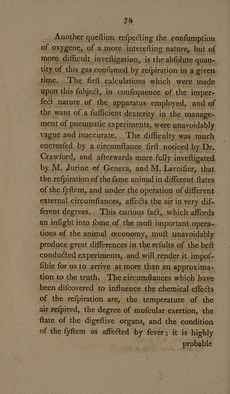 Another queftion. refpeGing the confumption of oxygene, of a more interefting nature, but of more difficult inyeftigation, is the abfolute quan- tity of this gas confumed, by refpiration i in a given ume... The firft. calculations which were made upon. this fubject, in confequence. of the imper- fect nature of the apparatus employed, and of the want of a fufficient dexterity, in the. manage- vague and pacer The asaalaa was ater encreafed by a circumftance firft noticed by. Dr. Crawford, and afterwards more fully inveftigated by M. Jurine of Geneva, and M. Layoifier, that the refpiration of the fame animal in different, ftates of the fyftem, and under the operation of different external circumftances, affects the air in very dif- ferent degrees. This curious fact, which affords an infight. into fome. of the moft ‘Important. opera-. tions of the animal ceconomy, mutt unavoidably produce great differences in the refults of the beft conducted S*perMents, and will render it impof- tion to the ere ‘The circumfances which hii been difcovered to influence the chemical effects of the refpiration are, the temperature of the air refpired, the degree of mufcular exertion, the fiate of the digeftive organs, and the condition of the fyftem as affected ae seats it is highly 7 probable