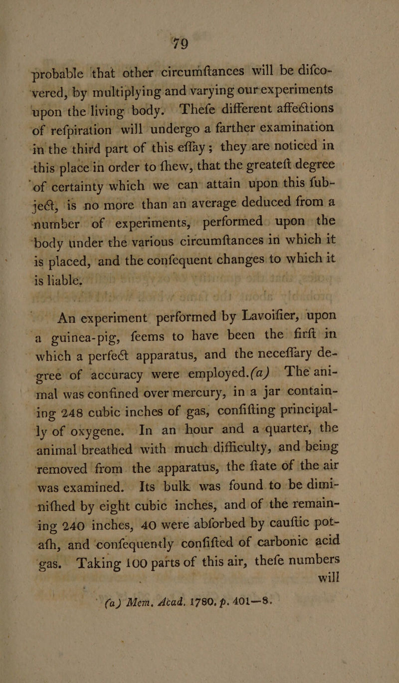 probable ‘that other circumftances will be difco- vered, by multiplying and varying ourexperiments upon the living body. ‘Thefe different affections of refpiration will undergo a farther examination in the third part of this effay; they are noticed in this. place i in order to fhew, that the greateft degree | ‘of certainty which we can’ attain upon this fub- je, is no more than an average deduced from a number of experiments, performed upon the “body under the various circumftances in which it is placed, ‘and the ei a changes to which it is liable. : | | An experiment performed by Lavoifier, upon ‘a guinea-pig, feems to have been the firft in ~ which a perfect apparatus, and the neceflary de- gree of accuracy were employed.(a) The ani- mal was confined over mercury, in a jar contain- ing 248 cubic inches of gas, confifling principal- ly of oxygene. In an hour and a quarter, the animal breathed with much difficulty, and being removed from the apparatus, the ftate of the air was examined. Its bulk was found. to be dimi- nifhed by eight cubic inches, and of the remain- ing 240 inches, 40 were abforbed by cauftic pot- afh, and confequently confifted of carbonic acid gas. Taking 100 parts of this air, thefe numbers will (a) Mem, Acad. 1780, p. 401—8.