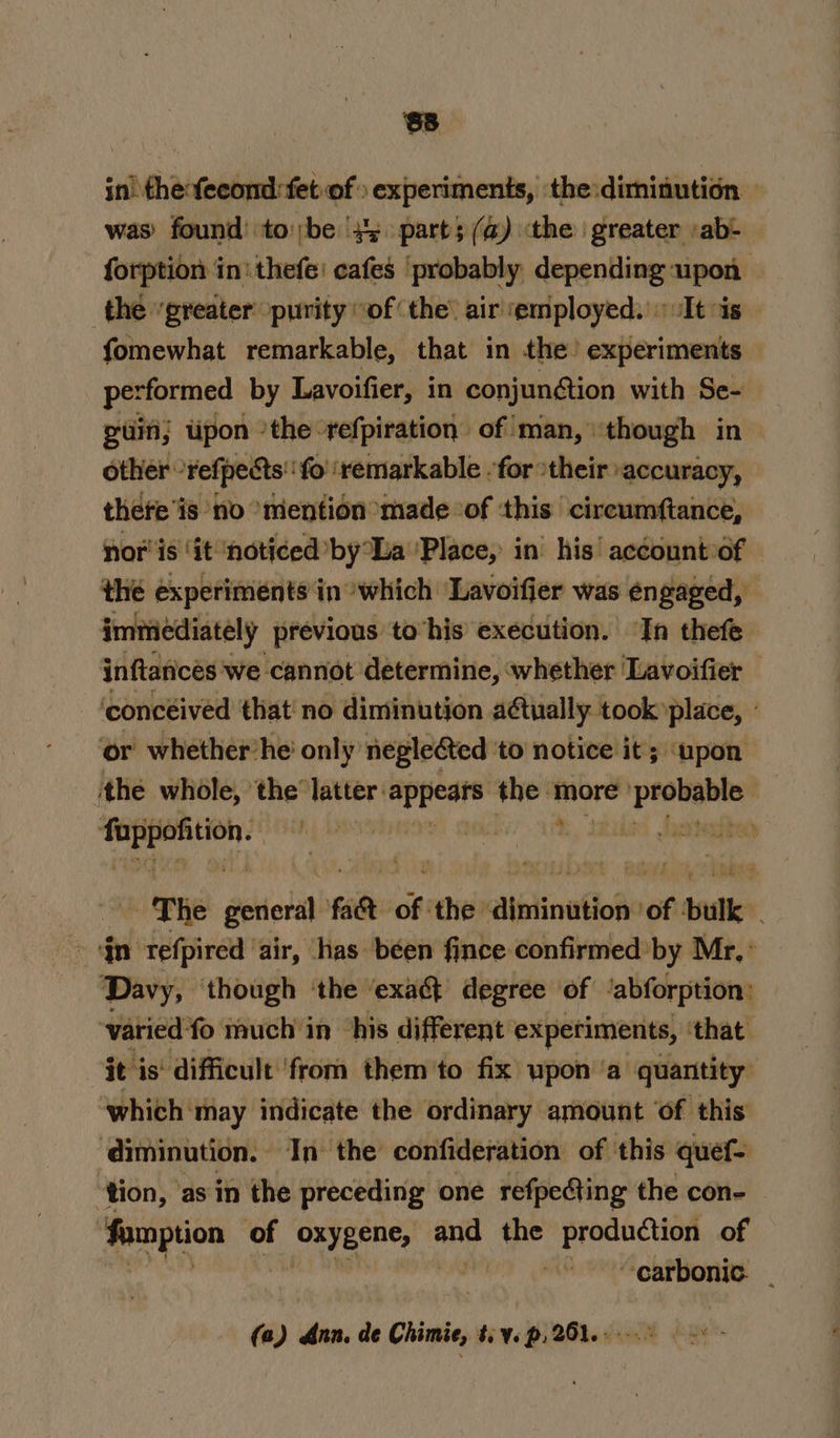 in’ fhefecond:fet-of » experiments, the diminution — was) found’ tobe 45 part; (a) the greater :ab- forption in'thefe' cafes ‘probably depending upon | the “greater purity “of the air employed. «It is | fomewhat remarkable, that in the’ experiments performed by Lavoifier, in conjunétion with Se- guin; upon ‘the refpiration of man, though in — other - *Fefpedts'‘fo ‘fo’ ‘remarkable -for ‘their accuracy, there is no “mention made of this circumftance, nor'is ‘it ‘noticed by La ‘Place, in’ his’ account of the experiments‘in which ‘Lavoifier was engaged, immediately previous to his execution. In thefe inftancés we cannot determine, whether Lavoifier ‘concéived that! no diminution a@tually took place, : ‘or whether’he' only negle&amp;ted ‘to notice it; upon ‘the whole, ‘the latter: napa ht mire kebab bee obit { - | - The etic fa8 of the &lt;itptinafiod of bulk a“ jn refpired air, has been fince confirmed’ by Mr, ° Davy, though ‘the ‘exaé degree of ‘abforption: ‘varied fo much'in ‘his different experiments, that. it i is‘ difficult ‘from them to fix upon ‘a quantity: which: may indicate the ordinary amount ‘of this ‘diminution. In the confideration of ‘this quef= ‘tion, ‘asin the preceding one refpeting the con- Aamption of ie Nine aot the production of “carbonic _