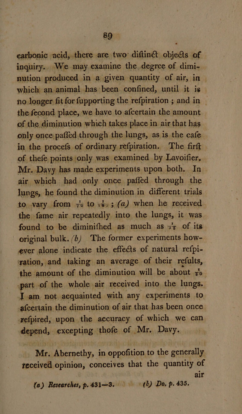 carbonic acid, there are two diftinét objects of inquiry.. We may. examine the degree of dimi-. nution produced in a given quantity of air, in which an animal has’ been confined, until it is no longer fit for fupporting the refpiration ; and in | the fecond place, we have to afcertain the amount of the diminution which takes place in air that has only once: paffed through the lungs, as is the cafe in the procefs of ordinary refpiration. The firft of. thefe points only was examined by Lavoifier, Mr. Dayy.has made experiments upon both. In air which had only once paffed through the lungs, he found the diminution in different trials to vary from 7s to xs»; (a) when he received the fame air repeatedly into the lungs, it was — found to be diminifhed as much as zz of its original bulk. (b) The former experiments how- ever alone indicate the effects of natural refpi- ‘ration, and taking an average of their gpa, the. amount of the diminution will be about ro. “part of the whole air received into the lungs. I am, not acquainted with any experiments to afcertain the diminution of air that has been once _refpired, upon the accuracy of which we can lt excaptins thofe of Mr. Davy. Mr. Fine in oppofition to the genictally teceived opinion, conceives that the quantity of air (a) Researches, p.431—3. &gt; (lL) Do, p. 435.