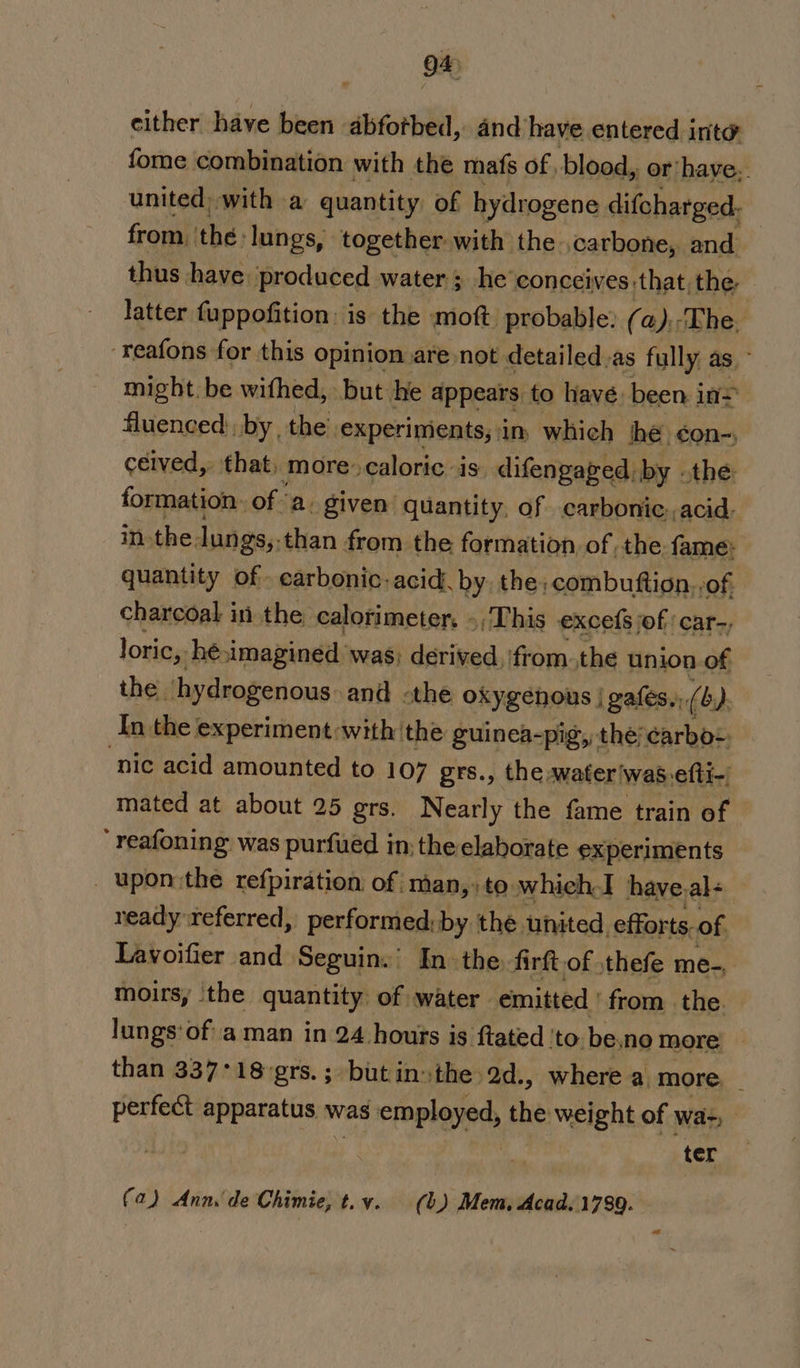 cither have been abfotbed, and have entered inte fome combination with the mafs of blood, or’have: united) with a quantity of hydrogene difcharged, from the: lungs, together with the ,carbone, and thus have produced water; he'conceives that;,the- latter fuppofition: is the moft probable: (a). The. ‘reafons for this opinion are not detailed.as fully as - might. be wifhed, but he appears to have. been in= fluenced: by the’ experiments, in which ve éon-) ceived,, ‘that, more: caloric is: difengaged d: by othe: formation. of a. given quantity, of lig acid. in. the lungs,.than from the formation ofthe fame: quantity of. carbonic: acid. by the: combutftion, -of, charcoal in the calorimeter. », This excefs jof: car-, loric,. hé imagined was; derived, from.the union of the. hydrogenous and «the oxygenous | gafes,, (4). An the experiment with the guinca- pig, the;carbos. nic acid amounted to 107 grs., the water\was-elti- mated at about 25 grs. Nearly the fame train of “ reafoning was purfued in; the elaborate experiments _ upon:the refpiration of man,» to which.I have.al&lt; ready referred, performed:by thé united. efforts. of Lavoifier and Seguin.’ Inthe firft.of ,thefe me-, moirs, ‘the quantity of water emitted ' from the. lungs‘of' aman in 24 hours is ftated ‘to. be.no more than 337°18-grs.; butin»the 2d., where a more, _ perfect apparatus was employed, the weight of wa-, . ter -b (a) Anns de Chimie, t.y. (b) Mem, Acad. 1789.