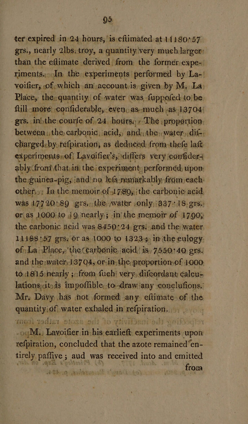 Q3. ter expired in 24 hours, is eflimated at 11180'57 grs., nearly 2lbs: troy, a quantity very much larger: than the eftimate derived from the former:expe- riments... An the experiments performed by La-' voifier, of which an’,account,is, given by M. La. Place,, the» »quantity, of water was, fuppofed to be. ftill amore) confiderable, evenoas-much ,as.13704! grs. ini the:courfe of 24, hotirs.;, The; propertion. between, the carbonic, acid,, and: the, water, dif; charged:by. tefpiration; as deduced, from: thefe laft experiments,of{ Lavoifier's, differs very confider4 ably: froni that in: the ‘experiment. performed, upon: the guinea-pig, iand'no le(a-nemiarkably, fram each other..; In the: memoir of 31 7:8Q,\|the carboni¢ acid, was 17720189 grs., the water -only,/837-18.grs. or as 1000;to JQ, nearly); in'the memoir of 17.90; the carbonic acid was 8450:24 grsi and the water 11188257 grs. Or as. 1000 to 1323-5. inthe: eulogy. of La: Place, 'theccarboni, acid, is, 7550140. grs. and the: water) 1137 04, or:in;the;; proportiomof. 1000 to A815 :nearly 5: 3: from fuehi very, difeordant éaleu- lations;&lt;it»ds impoffible, to-draw any conclufions. Mr, Davy has not formed any. eftimate. of the quantity! of water exhaled in a Ne Moi jodisr Sioss wos “to YWivAeaieds Qdifs5q gE bevoifier: in his: eclish oainrtats rapat refpiration, concluded that the azote remained “en- tirely, Pee 5 aud. was received into and emitted ' Te a from