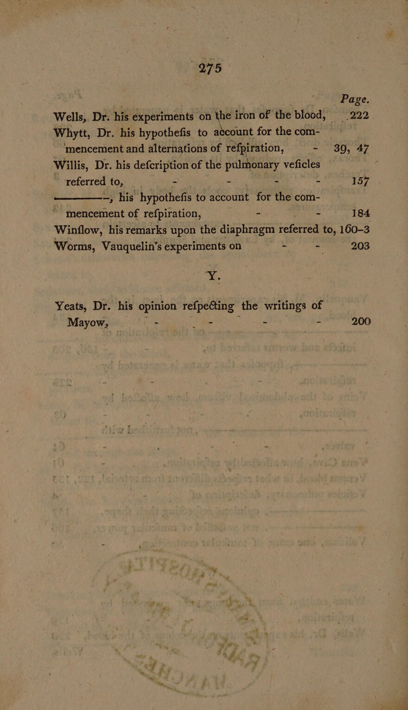 975 Page. Wells, Dr. his experiments on the i iron of the blood, 222 Whytt, Dr. his hypothefis to atcount for the com- ‘mencement and alternations of réfpiration, - 30, 47 Willis, Dr. his doer of the pulmonary veficles ‘ referred toy | - - - - 157 —, his hypothefis to dat for the com- mencement of refpiration, - ee 184 Winflow, his remarks upon the diaphragm referred to, 160-3 Worms, Vauquelin’s experiments on *; 7 203 ¥. Yeats, Dr. his opinion ee. the writings of Mayors a 2 ae “ - 200