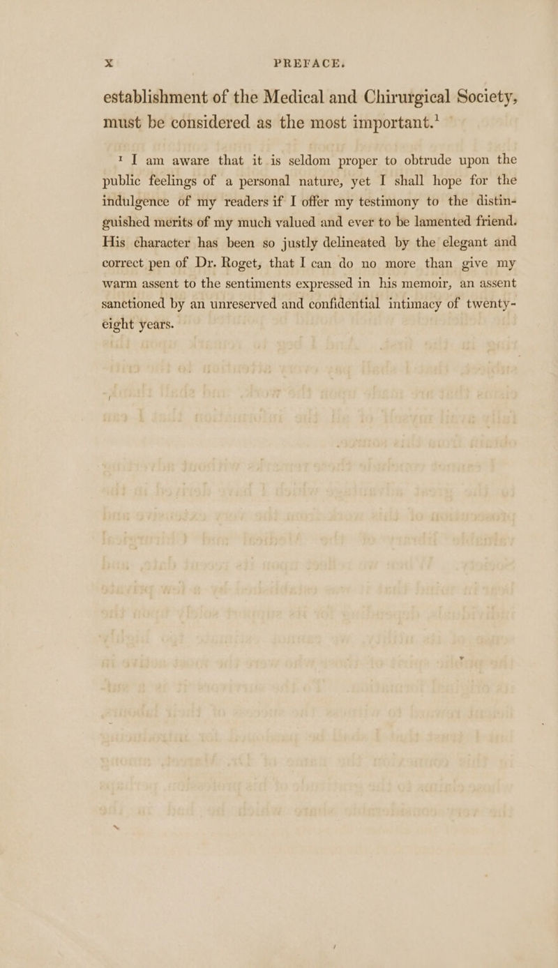 establishment of the Medical and Chirurgical Society, must be considered as the most important.’ * I am aware that it is seldom proper to obtrude upon the public feelings of a personal nature, yet I shall hope for the indulgence of my readers if I offer my testimony to the distin- guished merits of my much valued and ever to be lamented friend. His character has been so justly delineated by the elegant and correct pen of Dr. Roget, that I can do no more than give my warm assent to the sentiments expressed in his memoir, an assent sanctioned by an unreserved and confidential intimacy of twenty- eight years.