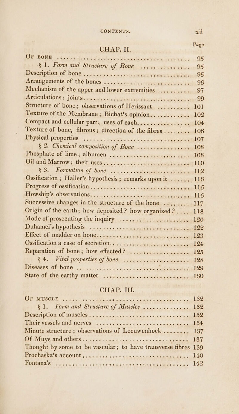 Page CHAP. II, IRON Sia Bd. ah A Ribeedi EN coeinlT sos elelinbe bones dazed, 95 ‘§1. Form and Structure of Bone .........10000.. 95 BOE TO a as seeder tales espeean9D @krangements of the hones . . ye lnssys Liv. sien’ as 96 Mechanism of the upper and lower extremities .......... | TEES EE cst Soe ee ae ae ae an ae eee 99 Structure of bone. observations of Herissant .......... 10] Texture of the Membrane ; Bichat’s opinion............ 102 Compact and cellular part; uses of each................ 104 Texture of bone, fibrous; direction of the fibres Ea REE DROOL OS 0 calttan bnida Soa deste eisbameele 107 § 2. Chemical composition of Bone Phosphate of lime; albumen Ormand. Narrow s theimngesic gud vis: «ide wha deubanoeel bekbose 110 &amp; 9, Pormation of bane: 24. .. 2 suaghhadibanererte Mads 112 Ossification ; Haller’s hypothesis ; remarks uponit ...... 113 Me MCCSE COR CaM CHE Onis 145? crew vin. sive entiwate aaldi iaalaiats 115 Howship’s observations........ siigernd nein THO Successive changes in tiece eis of ao Foie niin imac 117 Origin of the earth; how deposited ? how organized? .... 118 Mode of prosecuting the inquiry. ..... « «0: Whut! ewypnstearlehes 120 BAMN OME! SY POM CSIS 0.4). .4' 4.5.0.4.» oc bngineeale Gasman Rieke 122 BBO Of, Mader Oh DOE ia i luseudlshen Sie eieaeril did actee 123 Oasification a case of secretion, . . +...» + s-siesapesrpeenvept alae 124: Reparation of bone; how effected? ............00.00- 125 $4, Vital properties. of bones is\gasins ustrtencws beach ctis 128 POR SCR OL NON id ys So a Pie ns niiicerel Micid 2. 129 OR Chie RATED Y MARLEE. oo nitighads «ao, uss pe ieedae thsi 130 CHAP. III. Oe at eal ce i ob at ale Bled a te 132 § 1. Form and Structure ns OES a Re 132 PGT LEON CE TINE Oc oa ok cia ash Odi Wm hs 9,09, 2.8 spina 132 eM ROR RU CT VCS in i, «5 wale 0.9): wn «yin, ode yd sidhaianes 134 Minute structure ; observations of Leeuwenhoek ........ 137 OT Cr ane oe Ge re 137 Thought by some to be vascular; to have transverse fibres 139 RRNA S BECOUNE yin, cococn 3. ++ = 95's tye ee. 140