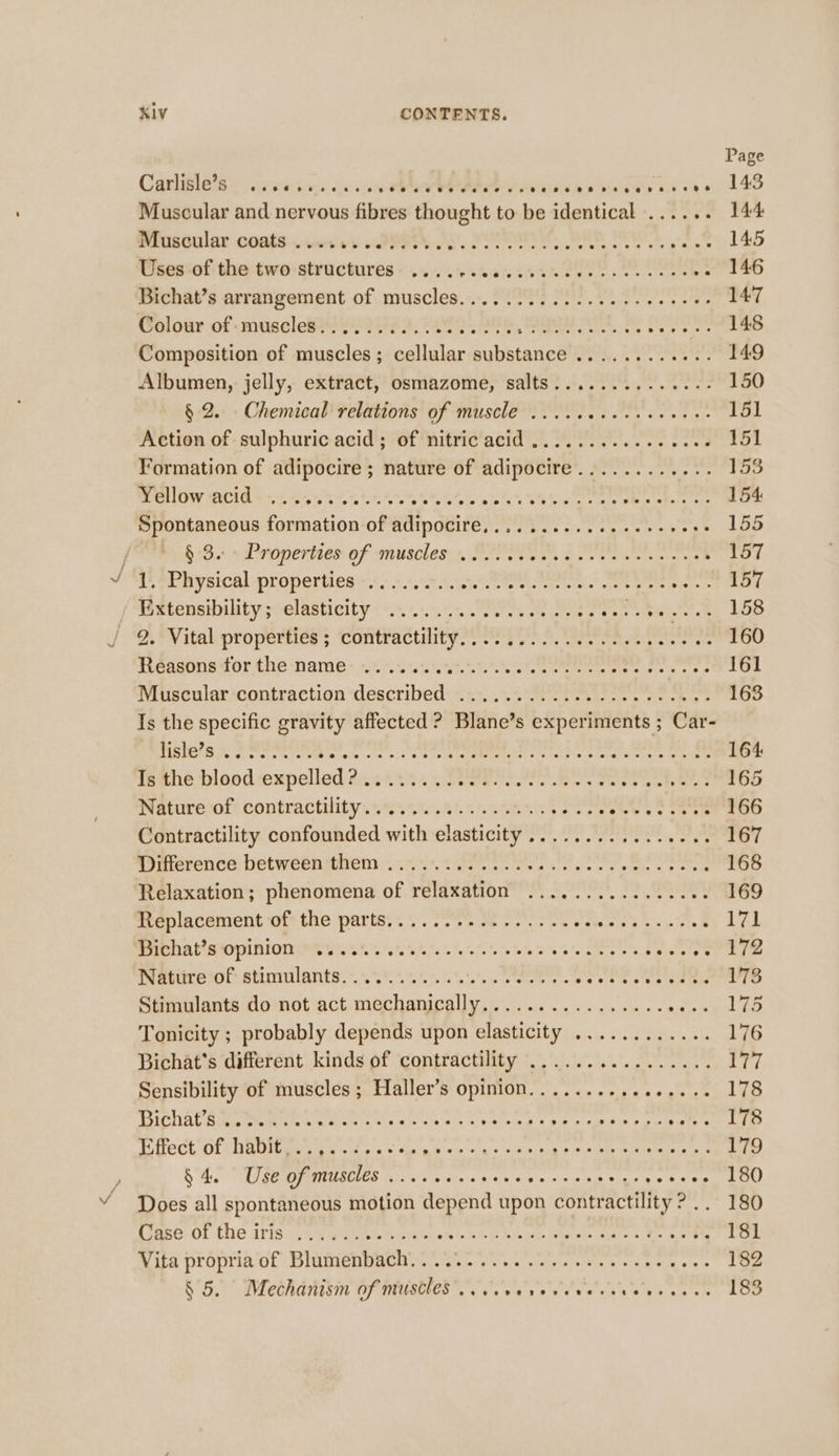 — Page Carlisleis ¢ ite sce ove wer OAPI Se Hs bas oa vee 143 Muscular and nervous fibres thought to be identical ...... 144 mruseular coats-.mcree IY AY. PSPS, BAS I ae 145 Uses of the two structures ....... atte Tee od one 146 Bichat’s arrangement of. muscles... 0003 2) cle ee eee 147 Welourof&lt;musolebte Messy FOI BU Te ee eee. 2 148 Composition of muscles; cellular aulieanes eh a eee 149 Albumen, jelly, extract, osmazome, salts.............- 150 § 2... Chemical'velations of muscle 00 ...0 eee eee 151 Action of sulphuric acid; of nitricacid ..........-- eee 151 Formation of adipocire ; nature of adipocire............ 153 wd od Oe ERE eS RAL Dae CA Se Ae y Serine: Mel Bri 154: Spontaneous formation of adipocire,.........0.ee+eeeee 155 bOe sd eperiiamof musclass, Site: doe roars tee 157 VST SPR ysical-oropertiess,:s.5,3e ae eetete oi c one eee ats 157 attensibility poolasticity ¢-.5+..55. Ps es betel ete 158 — 2, Vital properties ; contractility...................... 160 Reasons Motte Names .67 SLuca Seek See eee een ee 161 Muscular contraction described: +%2,.:..0 42S. ae ee at 163 Is the specific gravity affected ? Blane’s experiments ; Car- i cal Posen poe Ai bu. Me Ppa pe A cM ME A. din 164 TeaneDlood expelled 2c 4h. ye eee oe es eee eee 165 Prevmesol? contractilitysven ss 5t. 8h. cetn eS ee ss ee ae 166 Contractility confounded with elasticity ................ 167 somerence: Detweenwtitetn ing t ie sc eg kes ae oe tee 168 Relaxation; phenomena of relaxation ..............6. 169 Speplacement oft the parts... 28 ooo Mere Stak toe 171 MOE ALIS NOES INCOT I U8 90 95.6 SP. Toate oe wie Se le bee a Plot er ae Pemeice ion abiolante;&gt;. 99% 62024 See Bra’ t's sterater ets a8 Stimulants do not act mechanically................ eee Wel Set Tonicity ; probably depends upon elasticity ............ 176 Bichat's different kinds of contractility ................ i Sensibility of muscles ; PU Aller OVUM aic vee sites shiek 178 LiChALA RR OA ek oe cik eb teak Che obese taicsants 178 EGect Of: WQbigi gods seus ob vias ba Ea Eee 179 BAS UT REMMI OUES ty o's's \hieie 9.0.0 ei'e vin nog bye yee 8G Does all spontaneous motion depend upon contractility? .. 180 [iase' O01 the Iris: ty RueAe Ree ceRt SLES Cue Ritee ate cee eo re 181 Ria propriaGe Bimenwactue ese ors. nko sab ore + = 182 S'5.e Wlethdilisin Dy pray a a's» erete'e yess he 0 9 0 &gt; 183