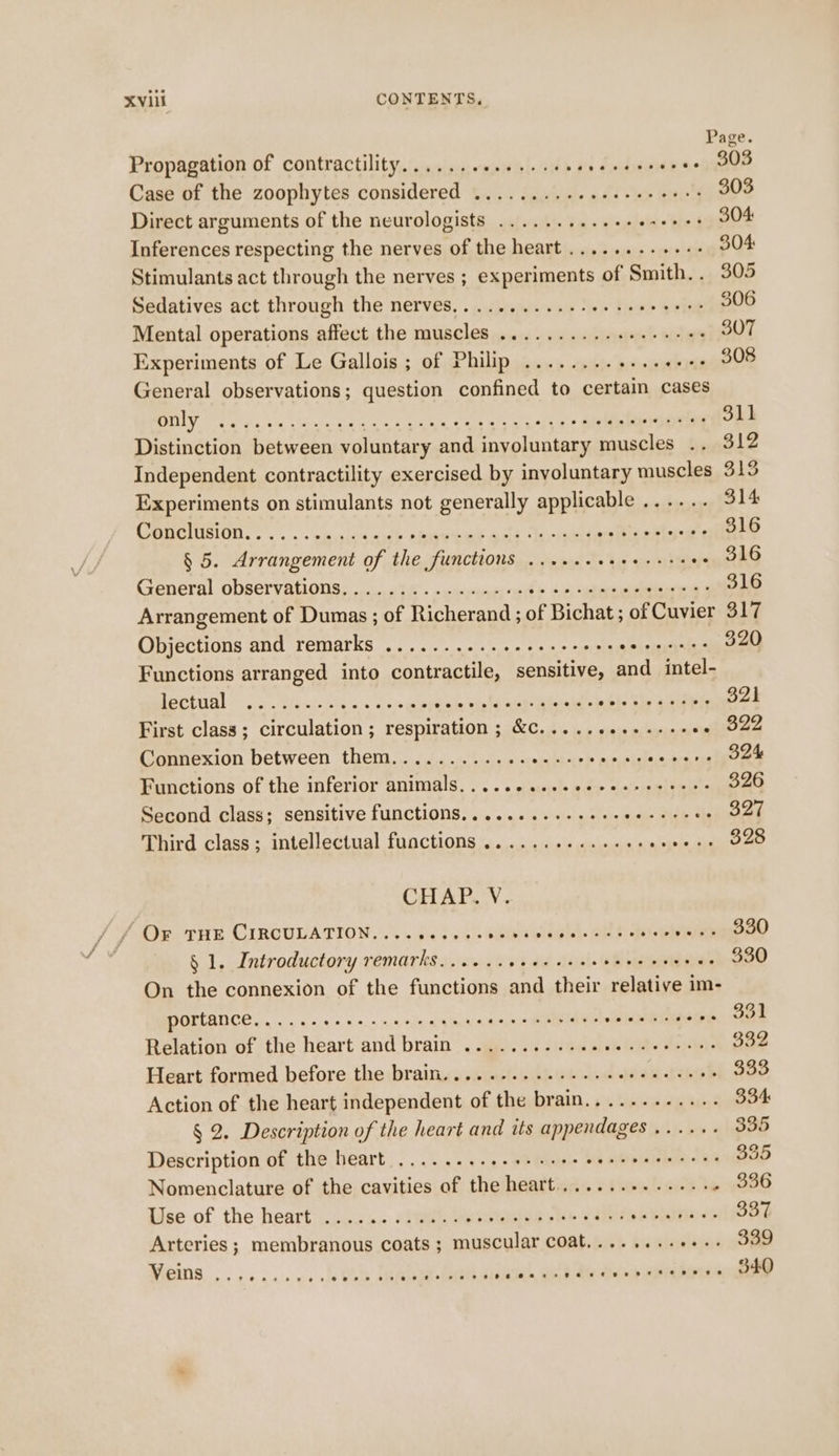 Page Propagation of contractility... .....0....06+ as Snahiaiy v.02 808 Case of the zoophytes considered ........+2+eeeee eee 303 Direct arguments of the neurologists ..........++ obi+'hieis 304: Inferences respecting the nerves of the heart .......-.+-- 304: Stimulants act through the nerves ; experiments of Smith.. 305 Sedatives act through the nerves..........--¢+ eee eee 306 Mental operations affect the muscles ..........6++++-05 307 Experiments of Le Gallois ; of Philip ........ + scence General observations; question confined to certain cases VOT Bos Ges IRM eel oar fe ke cases pues te BO 311 Distinction between voluntary and involuntary muscles .. 312 Independent contractility exercised by involuntary muscles 313 Experiments on stimulants not generally applicable ...... 314 CmeclusiOn......sho0aauh spurte ook inven i es ee 2 316 § 5. Arrangement of the functions ......+++ oat) eee tae General observations. ............26200 ceseeeee acai g 316 Arrangement of Dumas ; of Richerand ; of Bichat; of Cuvier 317 Objections and remarks ..........+-+e++-00 Hh Seaghs eS: 320 Functions arranged into contractile, sensitive, and_ intel- BPEL Oi carn sip uiet te ak whee pte hide ois ee Bedi ierye te 321 First class; circulation; respiration ; &amp;C...........-+- wal O22 Connexion between them............ wile cy ® citaplsliacn aceon Functions of the inferior animals, . ...¢ sees ccccercsices'e 326 Second class; sensitive functions............-+- = ie seek: eer Third class; intellectual functions ...........68- ke 328 CHAP, V. Ov THE CIRCULATION. ...54 5554's seks wide d. AP hi pose Heeee § 1. Introductory remarks...... saat tna. Pie re $30 On the connexion of the functions and their relative im- DOFLANCE,. . ances. nein cg manaen MADD aiid fase Sige Or 331 Relation of the heart and brain .........-e000-eee-ees 332 Heart formed before the brain...........-.+ eee eee eeee 333 Action of the heart independent of the brain............ 334 § 2. Description of the heart and its appendages ...... 335 Description of the heart .....-...2+-ssee 4 aiteputieboes tee 335 Nomenclature of the cavities of the heart............-. » 296 Use of the heart ......0.6 6/0. ve sisleeiee elle ede s sbi shitter 337 Arteries ; membranous coats ; muscular coat,......++++- 339 Veins ....