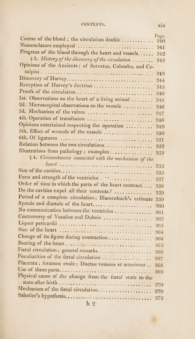 Page. Course of the blood ; the circulation double...... a elie el 340 Nomenclature employed ................4. eee 341 Progress of the blood through the heart and vessels....., 342 §3. History of the discovery of the circulation ........ 343 Opinions of the Ancients; of Servetus, Colombo, and Ce- ORS Joes acs ss ete ty Ree Corer poe ee eee Decavesy of Harvey (ia. oly. oad ne. A Pe toa kite} 344: Reception of Harvey’s doctrine .................. ote O45 Rreots os, the circulation Hp, Vier, Yah Fe erat 2h 346 Ist. Observations on the heart of a living animal .....,.. 346 2d. Microscopical observations on the vessels............ 346 3d. Mechanism of the valves ......, Coe, oot) a armel I 4th. Operation of transfusion ...... Se Ss ri aia eae 348 Opinions entertained respecting the operation ........ 22 O49 5th. Effect of wounds of the vessels .................. 350 Curr digathires Sok 4545 9: ald yan Se gh BAe Rae aiin 279 Relation between the two circulations.,...... eed eine 352 Illustrations from pathology ; examples................ 353 § 4. Circumstances connected with the mechanism of the BORTIAS We Sse sou an haus dd cos, 20 a a5 Seacne, Lie Gauities; Sey WAY Ao tices Se ae OY 555 Form and strength of the ventricles... **................ 357 Order of time in which the parts of the heart contract.... 358 Do the cavities expel all their contents? .............. 309 Period of a complete circulation; Blumenbach’s estimate 359 Systole and diastole of the heart...................... 360 No communication between the ventricles... .......... 73S) Controversy of Vesalius and Dubois .............. » PETES Pgh peticgrdibn sss sigs nes cuee sire ss es 363 Sime OF the: Teart yo. up a, S Roy si) a ay en 364: Change of its figure during contraction................ 364 Beating of the heart. .....wueriwl. ove... Sf I gs a oh 365 Foetal circulation ; general remarks.................... 366 Peculiarities of the foetal circulation .................. 367 Placenta; toramen ovale; Ductus venosus et arteriosus ,. 368 hise of these parts. ais scones MOT 2 IE ee 369 Physical cause of the change from the fcetal state to the matesttor birth, waiinniiquuiaiit on. ecrt vit Lee OT Mechanism of the feetal circulation,......... ba ae 370 Capation’s hypothesis, «oy suite se. giv eis’ vad REPS 8 372 b 2