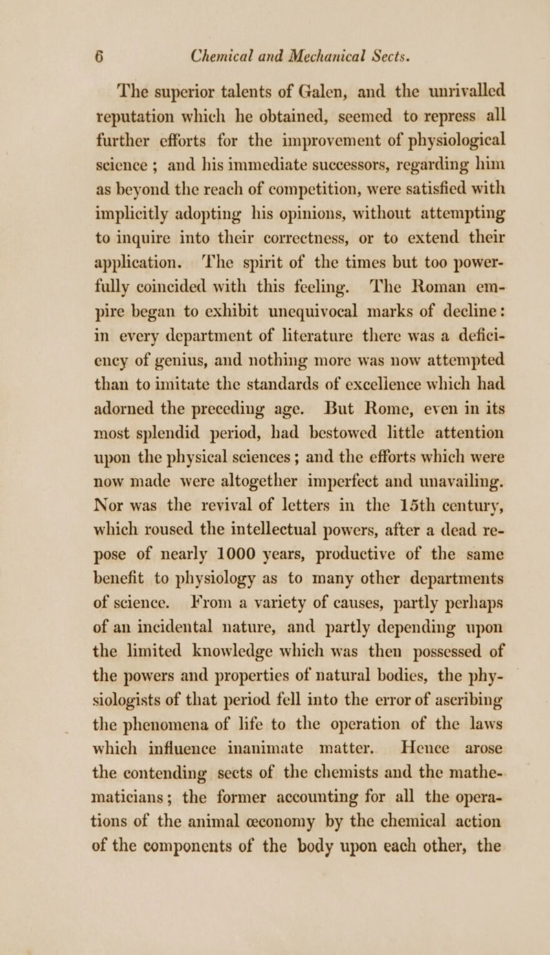 The superior talents of Galen, and the unrivalled reputation which he obtained, seemed to repress all further efforts for the improvement of physiological science ; and his immediate successors, regarding him as beyond the reach of competition, were satisfied with implicitly adopting his opinions, without attempting to inquire into their correctness, or to extend their application. ‘The spirit of the times but too power- fully coincided with this feeling. The Roman em- pire began to exhibit unequivocal marks of decline: in every department of literature there was a defici- ency of genius, and nothing more was now attempted than to imitate the standards of excellence which had adorned the preceding age. But Rome, even in its most splendid period, had bestowed little attention upon the physical sciences ; and the efforts which were now made were altogether imperfect and unavailing. Nor was the revival of letters in the 15th century, which roused the intellectual powers, after a dead re- pose of nearly 1000 years, productive of the same benefit to physiology as to many other departments of science. From a variety of causes, partly perhaps of an incidental nature, and partly depending upon the limited knowledge which was then possessed of the powers and properties of natural bodies, the phy- | siologists of that period fell into the error of ascribing the phenomena of life to the operation of the laws which influence inanimate matter. Hence arose the contending sects of the chemists and the mathe-. maticians; the former accounting for all the opera- tions of the animal ceconomy by the chemical action of the components of the body upon each other, the