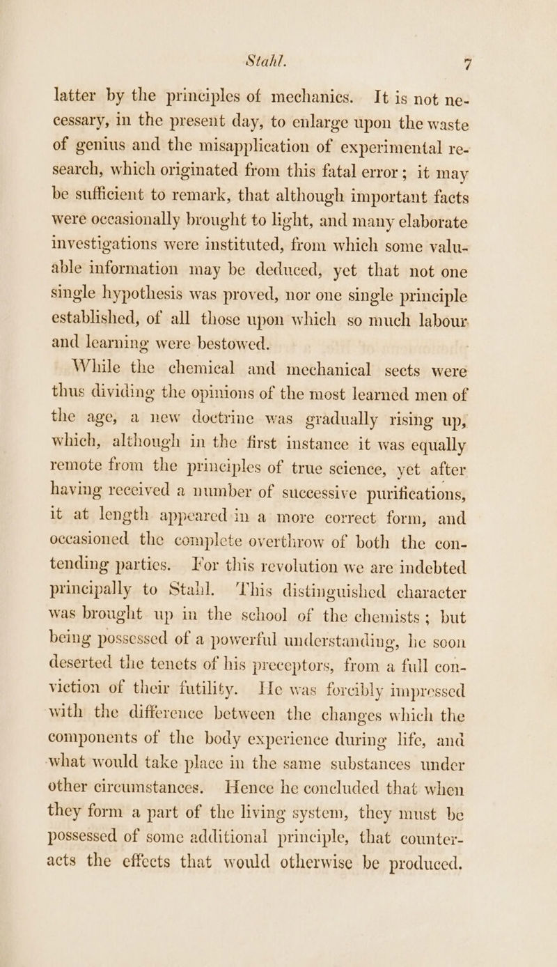 Stahl. | latter by the principles of mechanics. It is not ne- cessary, in the present day, to enlarge upon the waste of genius and the misapplication of experimental re- search, which originated from this fatal error ; it may be sufficient to remark, that although important facts were occasionally brought to light, and many elaborate investigations were instituted, from which some valu- able information may be deduced, yet that not one single hypothesis was proved, nor one single principle established, of all those upon which so much labour and learning were bestowed. While the chemical and mechanical sects were thus dividing the opinions of the most learned men of the age, a new doctrine was gradually rising up, which, although in the first instanee it was equally remote from the principles of true science, yet after having received a number of successive purifications, it at length appeared in a more correct form, and occasioned the complete overthrow of both the con- tending parties. Tor this revolution we are indebted principally to Stahl. This distinguished character was brought up in the school of the chemists ; but being possessed of a powerful understanding, he soon deserted the tenets of his preceptors, from a full con- viction of their futility. He was forcibly impressed with the difference between the changes which the components of the body experience during life, and what would take place in the same substances under other circumstances. Hence he concluded that when they form a part of the living system, they must be possessed of some additional principle, that counter- acts the effects that would otherwise be produced.