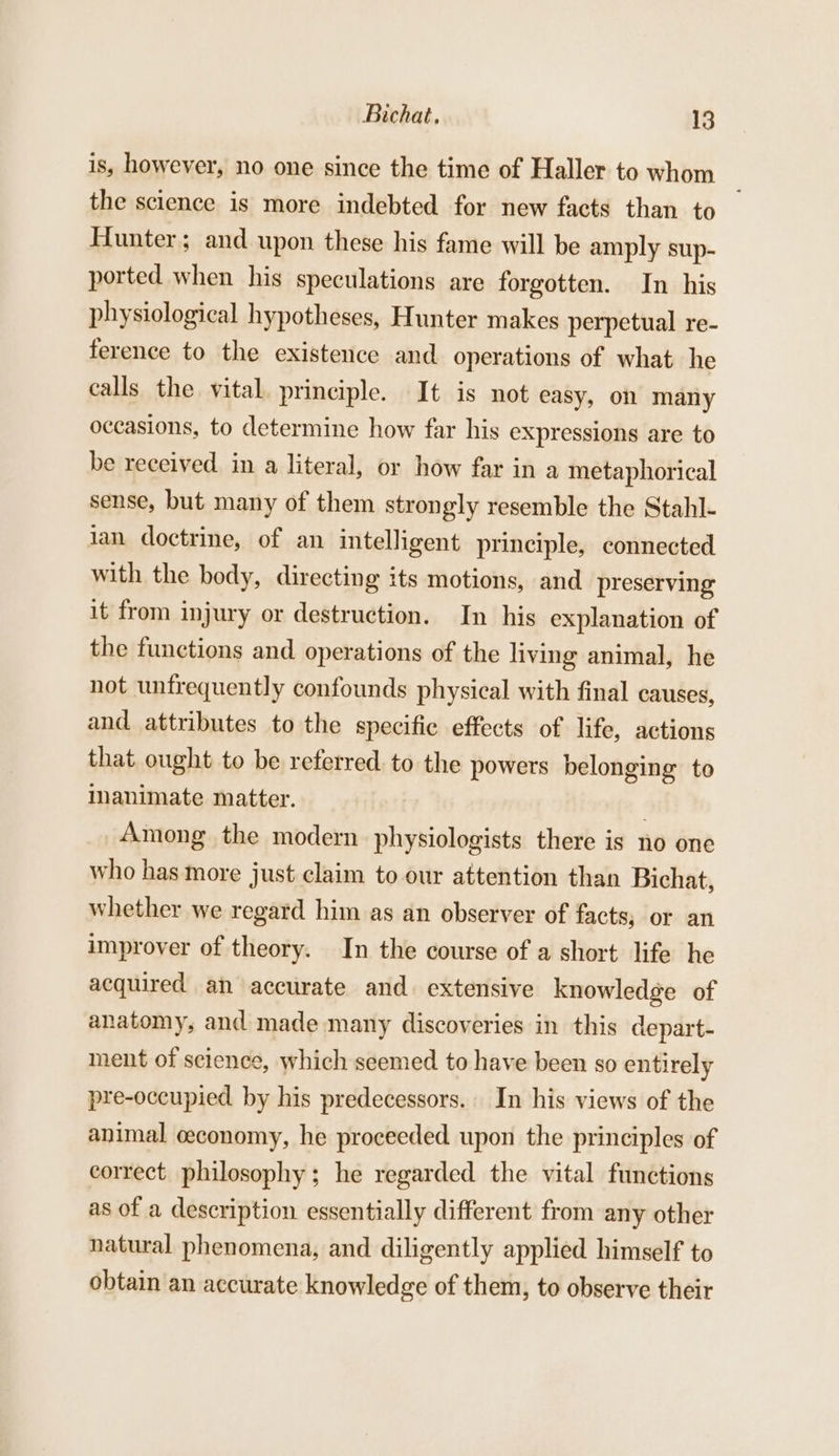 is, however, no one since the time of Haller to whom the science is more indebted for new facts than to Hunter; and upon these his fame will be amply sup- ported when his speculations are forgotten. In his physiological hypotheses, Hunter makes perpetual re- ference to the existence and operations of what he calls the vital principle. It is not easy, on many occasions, to determine how far his expressions are to be received. in a literal, or how far in a metaphorical sense, but many of them strongly resemble the Stahl- lan doctrine, of an intelligent principle, connected with the body, directing its motions, and preserving it from injury or destruction. In his explanation of the functions and operations of the living animal, he not unfrequently confounds physical with final causes, and attributes to the specific effects of life, actions that ought to be referred to the powers belonging to inanimate matter. Among the modern physiologists there is no one who has more just claim to our attention than Bichat, whether we regard him as an observer of facts, or an improver of theory. In the course of a short life he acquired an accurate and. extensive knowledge of anatomy, and made many discoveries in this depart- ment of science, which seemed to have been so entirely pre-occupied by his predecessors. In his views of the animal ceconomy, he proceeded upon the principles of correct philosophy; he regarded the vital functions as of a description essentially different from any other natural phenomena, and diligently applied himself to obtain an accurate knowledge of them, to observe their