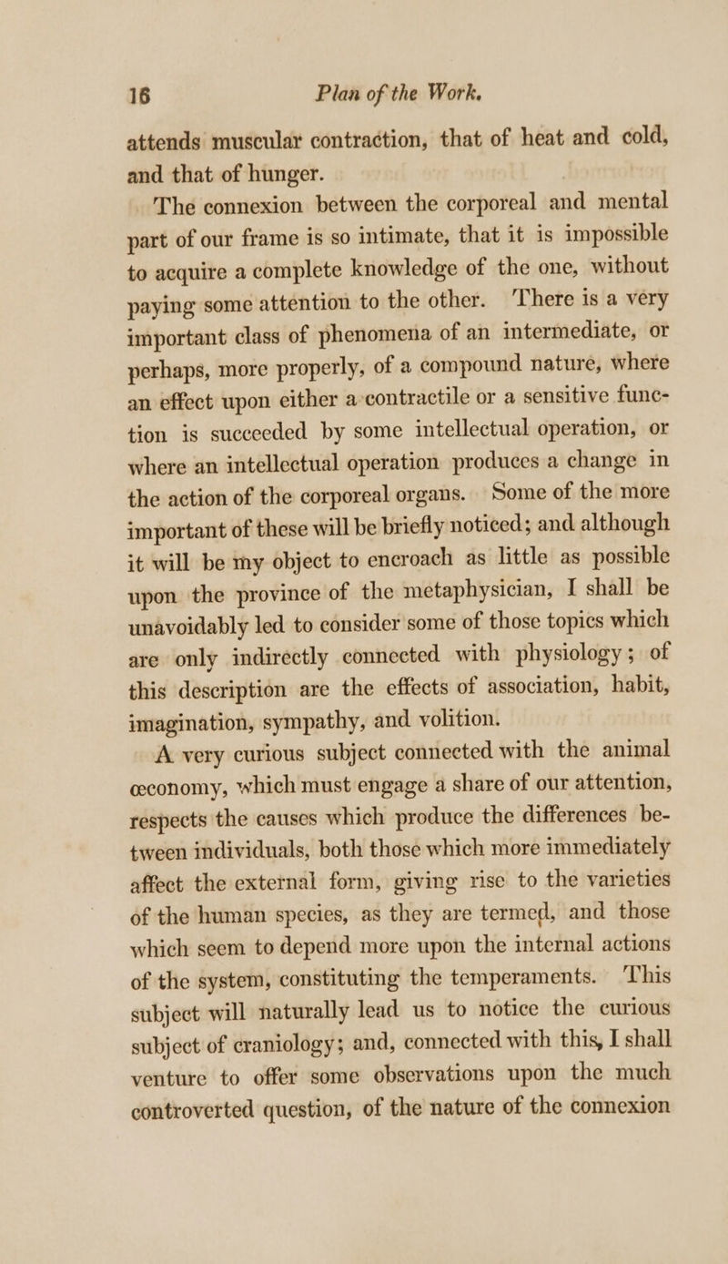 attends muscular contraction, that of heat and cold, and that of hunger. The connexion between the corporeal and mental part of our frame is so intimate, that it is impossible to acquire a complete knowledge of the one, without paying some attention to the other. ‘There is a very important class of phenomena of an intermediate, or perhaps, more properly, of a compound nature, where an effect upon either a contractile or a sensitive func- tion is suceeeded by some intellectual operation, or where an intellectual operation produces a change in the action of the corporeal organs. Some of the more important of these will be briefly noticed; and although it will be my object to encroach as little as possible upon the province of the metaphysician, I shall be unavoidably led to consider some of those topics which are only indirectly connected with physiology ; of this description are the effects of association, habit, imagination, sympathy, and volition. A very curious subject connected with the animal ceconomy, which must engage a share of our attention, respects the causes which produce the differences be- tween individuals, both those which more immediately affect the external form, giving rise to the varieties of the human species, as they are termed, and those which seem to depend more upon the internal actions of the system, constituting the temperaments. This subject will naturally lead us to notice the curious subject of craniology; and, connected with this, I shall venture to offer some observations upon the much controverted question, of the nature of the connexion